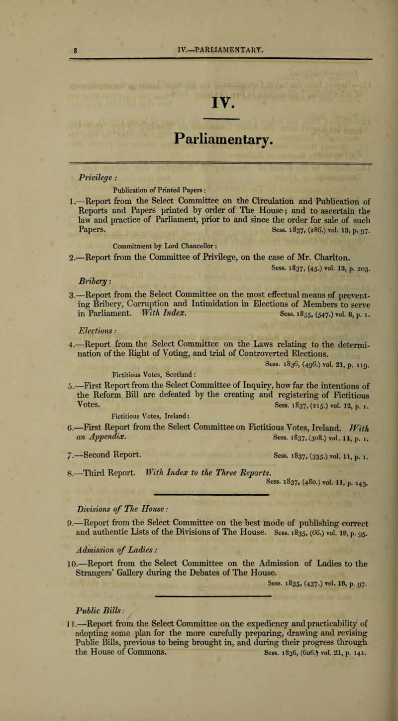 Parliamentary. Privilege : Publication of Printed Papers: 1 .•—Report from the Select Committee on the Circulation and Publication of Reports and Papers printed by order of The House; and to ascertain the law and practice of Parliament, prior to and since the order for sale of such Papers. Sess. 1837, (286.) vol. 13, p. 97. Commitment by Lord Chancellor : 2. —Report from the Committee of Privilege, on the case of Mr. Charlton. Sess. 1837, (45.) vol. 13, p. 203. Bribery: 3. —Report from the Select Committee on the most effectual means of prevent¬ ing Bribery, Corruption and Intimidation in Elections of Members to serve in Parliament. With Index. Sess. 1835, (547.) vol. 8, p. 1. Elections: 4. —Report from the Select Committee on the Laws relating to the determi¬ nation of the Right of Voting, and trial of Controverted Elections. Sess. 1836, (496.) vol. 21, p. 119. Fictitious Votes, Scotland: 5. —First Report from the Select Committee of Inquiry, how far the intentions of the Reform Bill are defeated by the creating and registering of Fictitious Votes. Sess. 1837, (215.) vol. 12, p. 1. Fictitious Votes, Ireland: 6. —First Report from the Select Committee on Fictitious Votes, Ireland. JVitk an Appendix. Sess. 1837,(308.) vol. 11, P. 1. 7. —Second Report. Sess. 1837, (335-) vol. 11, p. k 8. —Third Report. With Index to the Three Reports. Sess. 1837, (480.) vol. 11, p. 143. Divisions of The House: 9. —Report from the Select Committee on the best mode of publishing correct and authentic Lists of the Divisions of The House. Sess. 1835, (66.) vol. 18, p. 95. Admission of Ladies: 10. —Report from the Select Committee on the Admission of Ladies to the Strangers’ Gallery during the Debates of The House. Sess. 1835, (437.) vol. 18, p. 97. Public Bills: 11.—Report from the Select Committee on the expediency and practicability of adopting some plan for the more carefully preparing, drawing and revising Public Bills, previous to being brought in, and during their progress through the House of Commons. Sess. 1836, (606.) vol. 21, p. 141.