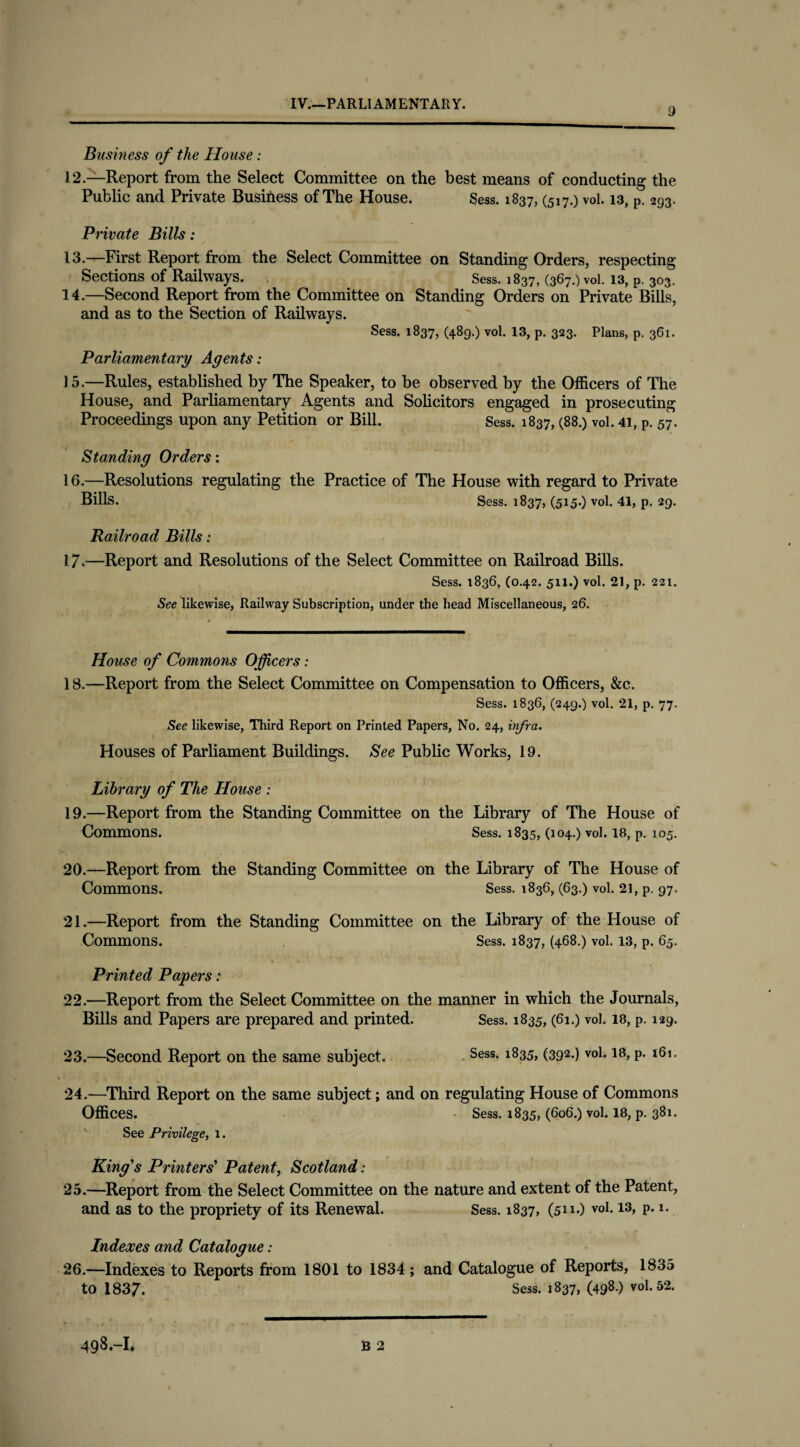 9 Business of the House: 12. —Report from the Select Committee on the best means of conducting the Public and Private Business of The House. Sess. 1837, (517.) vol. 13, P. 293. Private Bills: 13. —First Report from the Select Committee on Standing Orders, respecting Sections of Railways. Sess. 1837, (367.) vol. 13, p. 303. 14. —Second Report from the Committee on Standing Orders on Private Bills, and as to the Section of Railways. Sess. 1837, (489.) vol. 13, p. 323. Plans, p. 361. Parliamentary Agents: 15. —Rules, established by The Speaker, to be observed by the Officers of The House, and Parliamentary Agents and Solicitors engaged in prosecuting Proceedings upon any Petition or Bill. Sess. 1837, (88.) vol. 41, p. 57. Standing Orders: 16. —Resolutions regulating the Practice of The House with regard to Private Bills. Sess. 1837, (515.) vol. 41, p. 29. Railroad Bills: 17. —Report and Resolutions of the Select Committee on Railroad Bills. Sess. 1836, (0.42. 511.) vol. 21, p. 221. See likewise, Railway Subscription, under the head Miscellaneous, 26. House of Commons Officers: 18. —Report from the Select Committee on Compensation to Officers, &c. Sess. 1836, (249.) vol. 21, p. 77. See likewise, Third Report on Printed Papers, No. 24, infra. Houses of Parliament Buildings. See Public Works, 19. Library of The House : 19. —Report from the Standing Committee on the Library of The House of Commons. Sess. 1835, (104.) vol. 18, p. 105. 20. —Report from the Standing Committee on the Library of The House of Commons. Sess. 1836, (63.) vol. 21, p. 97. 21. —Report from the Standing Committee on the Library of the House of Commons. Sess. 1837, (468.) vol. 13, p. 65. Printed Papers: 22. —Report from the Select Committee on the manner in which the Journals, Bills and Papers are prepared and printed. Sess. 1835, (61.) vol. 18, p. 129. 23. —Second Report on the same subject. Sess- l835> (392*) vo1* 18> P* l61* 24. —Third Report on the same subject; and on regulating House of Commons Offices. Sess. 1835, (606.) vol. 18, p. 381. See Privilege, 1. King's Printers' Patent, Scotland: 25. —Report from the Select Committee on the nature and extent of the Patent, and as to the propriety of its Renewal. Sess. 1837, (511.) vol. 13, p. 1. Indexes and Catalogue: 26. —Indexes to Reports from 1801 to 1834 ; and Catalogue of Reports, 1835