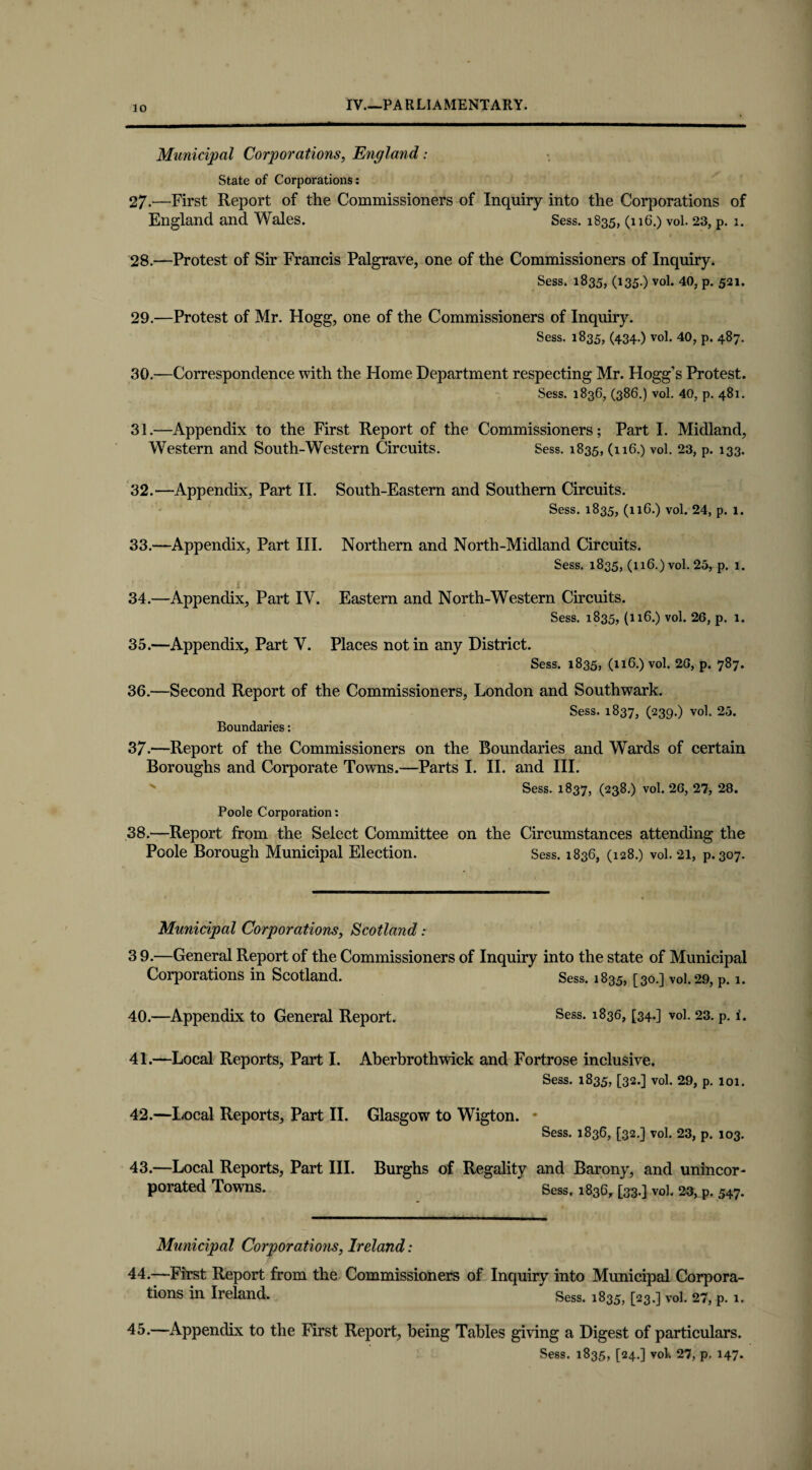 Municipal Corporations, England: State of Corporations: 27. —First Report of the Commissioners of Inquiry into the Corporations of England and Wales. Sess. 1835, (116.) vol. 23, p. 1. 28. —Protest of Sir Francis Palgrave, one of the Commissioners of Inquiry. Sess. 1835, (135.) vol. 40, p. 521. 29. —Protest of Mr. Hogg, one of the Commissioners of Inquiry. Sess. 1835, (434.) vol. 40, p. 487. 30. —Correspondence with the Home Department respecting Mr. Hogg’s Protest. Sess. 1836, (386.) vol. 40, p. 481. 31. —Appendix to the First Report of the Commissioners; Part I. Midland, Western and South-Western Circuits. Sess. 1835, (116.) vol. 23, p. 133. 32. —Appendix, Part II. South-Eastern and Southern Circuits. Sess. 1835, (116.) vol. 24, p. 1. 33. —Appendix, Part III. Northern and North-Midland Circuits. Sess. 1835, (116.) vol. 25, p. 1. 34. —Appendix, Part IV. Eastern and North-Western Circuits. Sess. 1835, (116.) vol. 26, p. 1. 35. —Appendix, Part Y. Places notin any District. Sess. 1835, (116.) vol. 20, p. 787. 36. —Second Report of the Commissioners, London and Southwark. Sess. 1837, (239.) vol. 25. Boundaries: 37-—Report of the Commissioners on the Boundaries and Wards of certain Boroughs and Corporate Towns.—Parts I. II. and III. s Sess. 1837, (238.) vol. 26, 27, 28. Poole Corporation: 38.—Report from the Select Committee on the Circumstances attending the Poole Borough Municipal Election. Sess. 1836, (128.) vol. 21, p.307. Municipal Corporations, Scotland: 3 9.—General Report of the Commissioners of Inquiry into the state of Municipal Corporations in Scotland. Sess. 1835, [30.] vol. 29, P. 1. 40. —Appendix to General Report. Sess. l836, [34-] vol. 23. p. i. 41. —Local Reports, Part I. Aberbrothwick and Fortrose inclusive. Sess. 1835, [32.] vol. 29, p. 101. 42. —Local Reports, Part II. Glasgow to Wigton. * Sess. 1836, [32.] vol. 23, p. 103. 43. —Local Reports, Part III. Burghs of Regality and Barony, and unincor¬ porated Towns. Sess, 1836, [33.] vol, 23, p. 547. Municipal Corporations, Ireland: 44. —First Report from the Commissioners of Inquiry into Municipal Corpora¬ tions in Ireland. Sess. 1835, [23.] vol. 27, p. 1. 45. —Appendix to the First Report, being Tables giving a Digest of particulars. Sess. 1835, [24.] vol. 27, p. 147*