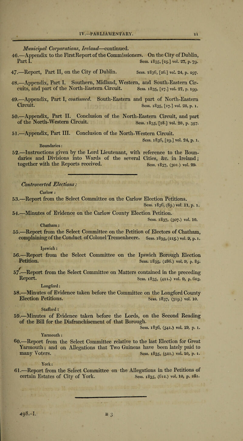 Municipal Corporations, Ireland—continued. 46. —Appendix to the FirstReport of the Commissioners. On the City of Dublin, Part I. Sess. 1835, [25.] vol. 27, p. 79. 47. —Report, Part II, on the City of Dublin. Sess. 1836, [26.] vol. 24, p. 297. 48. —Appendix, Part I. Southern, Midland, Western, and South-Eastern Cir¬ cuits, and part of the North-Eastern Circuit. Sess. 1835, [27.] vol. 27, p. 199. 49. —Appendix, Part I, continued. South-Eastern and part of North-Eastern Circuit. Sess. 1835, [27.] vol. 28, p. l. 50.—Appendix, Part II. Conclusion of the North-Eastern Circuit, and part of the North-Western Circuit. Sess. 1835,428.] vol. 28, p. 357. 51.—Appendix, Part III. Conclusion of the North-Western Circuit. Sess. 1836, [29.] vol. 24, p. 1. Boundaries: 52.—Instructions given by the Lord Lieutenant, with reference to the Boun¬ daries and Divisions into Wards of the several Cities, &c. in Ireland; together with the Reports received. Sess. 1837, (301.) vol. 29. Controverted Elections: Carlow : 53. —Report from the Select Committee on the Carlow Election Petitions. Sess. 1836, (8g.) vol. 11, p. 1. 54. —Minutes of Evidence on the Carlow County Election Petition. Sess. 1837, (307.) vol. 10. Chatham : 55. —Report from the Select Committee on the Petition of Electors of Chatham, complaining of the Conduct of Colonel Tremenheere. Sess. 1835, (215.) vol. 9, p. 1. Ipswich: 56. —Report from the Select Committee on the Ipswich Borough Election Petition. Sess. 1835, (286.) vol. 9, p. 85. 57-—Report from the Select Committee on Matters contained in the preceding Report. Sess. 1835, (411.) vol. 9, p. C03. Longford: 58. —Minutes of Evidence taken before the Committee on the Longford County Election Petitions. Sess. 1837, (319.) vol. 10. Stafford: 59. —Minutes of Evidence taken before the Lords, on the Second Reading of the Bill for the Disfranchisement of that Borough. Sess. 1836, (541.) vol. 19, p. 1. Yarmouth: 60. —Report from the Select Committee relative to the last Election for Great Yarmouth; and on Allegations that Two Guineas have been lately paid to many Voters. Sess. 1835, (521.) vol. 10, p. 1. York: 61. —Report from the Select Committee on the Allegations in the Petitions of certain Estates of City of York. Sess. 1835, (612.) vol. 10, p. 281.