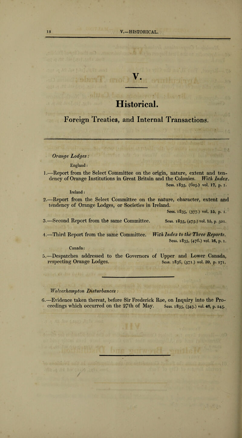 Historical. Foreign Treaties, and Internal Transactions. Orange Lodges: England: 1. —Report from the Select Committee on the origin, nature, extent and ten¬ dency of Orange Institutions in Great Britain and the Colonies. With Index. Sess. 1835, (605.) vol. 17, p. 1. Ireland: 2. —Report from the Select Committee on the nature, character, extent and tendency of Orange Lodges, or Societies in Ireland. Sess. 1835, (377.) vol. 15, p. 1. 3. —Second Report from the same Committee. Sess. 1835, (475.) vol. 15, p. 501. 4. —Third Report from the same Committee. With Index to the Three Reports. Sess. 1835, (476.) vol. 16, p. 1. Canada: 5.—Despatches addressed to the Governors of Upper and Lower Canada, respecting Orange Lodges. Sess. 1836, (571.) vol. 39, p. 271. Wolverhampton Disturbances: 0.—Evidence taken thereat, before Sir Frederick Roe, on Inquiry into the Pro¬ ceedings which occurred on the 27th of May. Sess. 1835, (343.) vol. 46, p. 245.