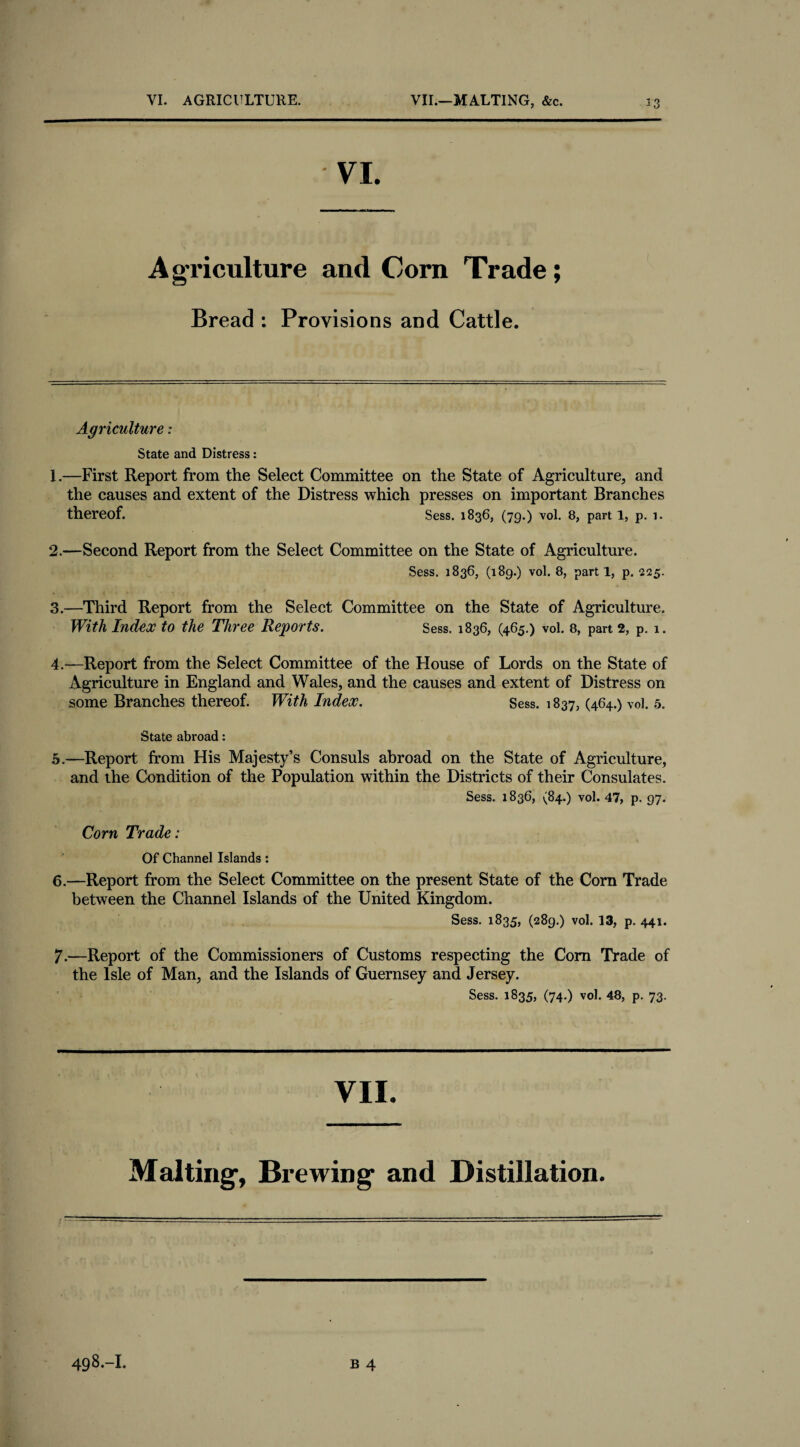 VI. AGRICULTURE. VII.—MALTING, &c. ^3 Agriculture and Corn Trade; Bread : Provisions and Cattle. Agriculture: State and Distress: 1. —First Report from the Select Committee on the State of Agriculture, and the causes and extent of the Distress which presses on important Branches thereof. Sess. 1836, (79.) vol. 8, part 1, p. 1. 2. —Second Report from the Select Committee on the State of Agriculture. Sess. 1836, (189.) vol. 8, parti, p. 225. 3. —Third Report from the Select Committee on the State of Agriculture. With Index to the Three Reports. Sess. 1836, (465.) vol. 8, part 2, p. 1. 4. —Report from the Select Committee of the House of Lords on the State of Agriculture in England and Wales, and the causes and extent of Distress on some Branches thereof. With Index. Sess. 1837, (464.) vol. 5. State abroad: 5. —Report from His Majesty’s Consuls abroad on the State of Agriculture, and the Condition of the Population within the Districts of their Consulates. Sess. 1836, (84.) vol. 47, p. 97. Corn Trade: Of Channel Islands: 6. —Report from the Select Committee on the present State of the Corn Trade between the Channel Islands of the United Kingdom. Sess. 1835, (289.) vol. 13, p. 441. 7. —Report of the Commissioners of Customs respecting the Com Trade of the Isle of Man, and the Islands of Guernsey and Jersey. Sess. 1835, (74.) vol. 48, p. 73. VII. Malting, Brewing and Distillation.