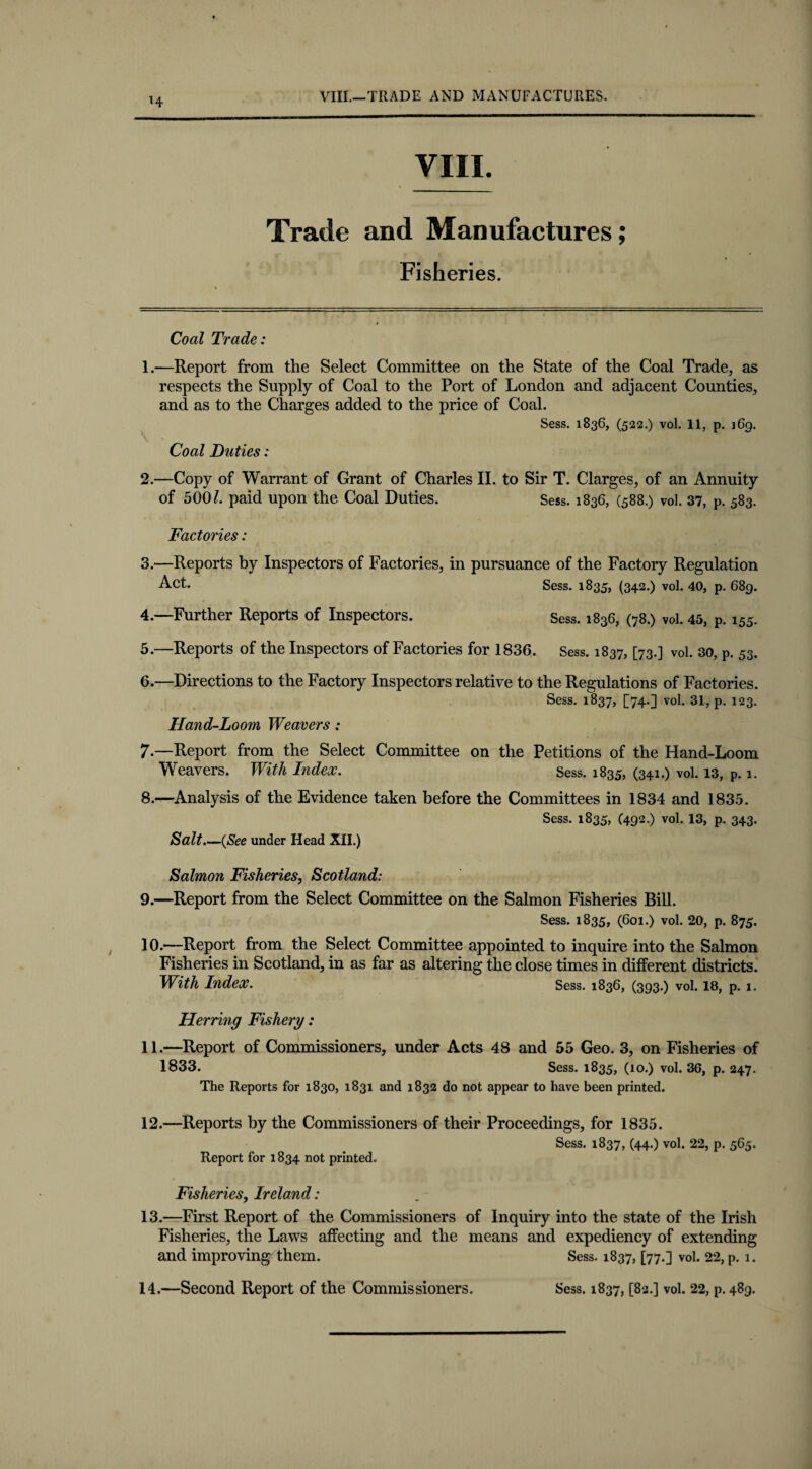 H VIII.—TRADE AND MANUFACTURES. VIII. Trade and Manufactures; Fisheries. Coal Trade: 1. —Report from the Select Committee on the State of the Coal Trade, as respects the Supply of Coal to the Port of London and adjacent Counties, and as to the Charges added to the price of Coal. Sess. 1836, (522.) vol. 11, p. j6g. Coal Duties: 2. —Copy of Warrant of Grant of Charles II. to Sir T. Clarges, of an Annuity of 500/. paid upon the Coal Duties. Sess. 1836, (588.) vol. 37, p. 583. Factories: 3. —Reports by Inspectors of Factories, in pursuance of the Factory Regulation Act. Sess. 1835, (342.) vol. 40, p. 689. 4. —Further Reports of Inspectors. Sess. 1836, (78.) vol. 45, P. 155. 5. —Reports of the Inspectors of Factories for 1836. Sess. 1837, [73.] vol. 30, P. 53. 6. —Directions to the Factory Inspectors relative to the Regulations of Factories. Sess. 1837, [74.] vol. 31, p. 123. Hand-Loom Weavers: 7-—Report from the Select Committee on the Petitions of the Hand-Loom Weavers. With Index. Sess. 1835, (341.) vol. 13, p. 1. 8. —Analysis of the Evidence taken before the Committees in 1834 and 1835. Sess. 1835, (492.) vol. 13, p. 343. Salt.—(See under Head XII.) Salmon Fisheries, Scotland: 9. —Report from the Select Committee on the Salmon Fisheries Bill. Sess. 1835, (601.) vol. 20, p. 875. 10. —Report from the Select Committee appointed to inquire into the Salmon Fisheries in Scotland, in as far as altering the close times in different districts. With Index. Sess. 1836, (393.) vol. 18, p. 1. Herring Fishery: 11. —Report of Commissioners, under Acts 48 and 55 Geo. 3, on Fisheries of 1833. Sess. 1835, (10.) vol. 36, p. 247. The Reports for 1830, 1831 and 1832 do not appear to have been printed. 12.—Reports by the Commissioners of their Proceedings, for 1835. Report for 1834 not printed. Sess. 1837, (44.) vol. 22, p. 565. Fisheries, Ireland: 13. —First Report of the Commissioners of Inquiry into the state of the Irish Fisheries, the Laws affecting and the means and expediency of extending and improving them. Sess. 1837, [77.] vol. 22, p. 1.