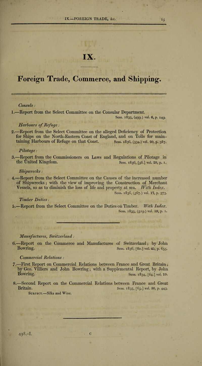 IX.—FOREIGN TRADE, &c. IX. Foreign Trade, Commerce, and Shipping. Consuls: 1. —Report from the Select Committee on the Consular Department. Sess. 1835, (499.) vol. 6,p. 149. Harbours of Refuge: 2. —Report from the Select Committee on the alleged Deficiency of Protection for Ships on the North-Eastern Coast of England, and on Tolls for main¬ taining Harbours of Refuge on that Coast. Sess. 1836, (334.) vol. 20, p. 387. Pilotage: 3. —Report from the Commissioners on Laws and Regulations of Pilotage in the United Kingdom. Sess. 1836, [56.] vol. 28, p. 1. Shipwrecks: 4. —Report from the Select Committee on the Causes of the increased number of Shipwrecks; with the view of improving the Construction of Merchant Vessels, so as to diminish the loss of life and property at sea. JVith Index. Sess. 1836, (567.) vol. 17, p. 373- Timber Duties: 5. —Report from the Select Committee on the Duties on Timber. With Index. Sess. 1835, (519.) vol. 19, p. 1. Manufactures, Switzerland: 6. —Report on the Commerce and Manufactures of Switzerland; by John Bowring. Sess. 1836, [60.] vol. 45, p. 655. Commercial Relations: 7. —First Report on Commercial Relations between France and Great Britain; by Geo. Villiers and John Bowring; with a Supplemental Report, by John Bowring. Sess. 1834, [64.] vol. 19. 8. —Second Report on the Commercial Relations between France and Great Britain. Sess. 1835, [65.] vol. 36, p. 443. Subject.—Silks and Wine. \