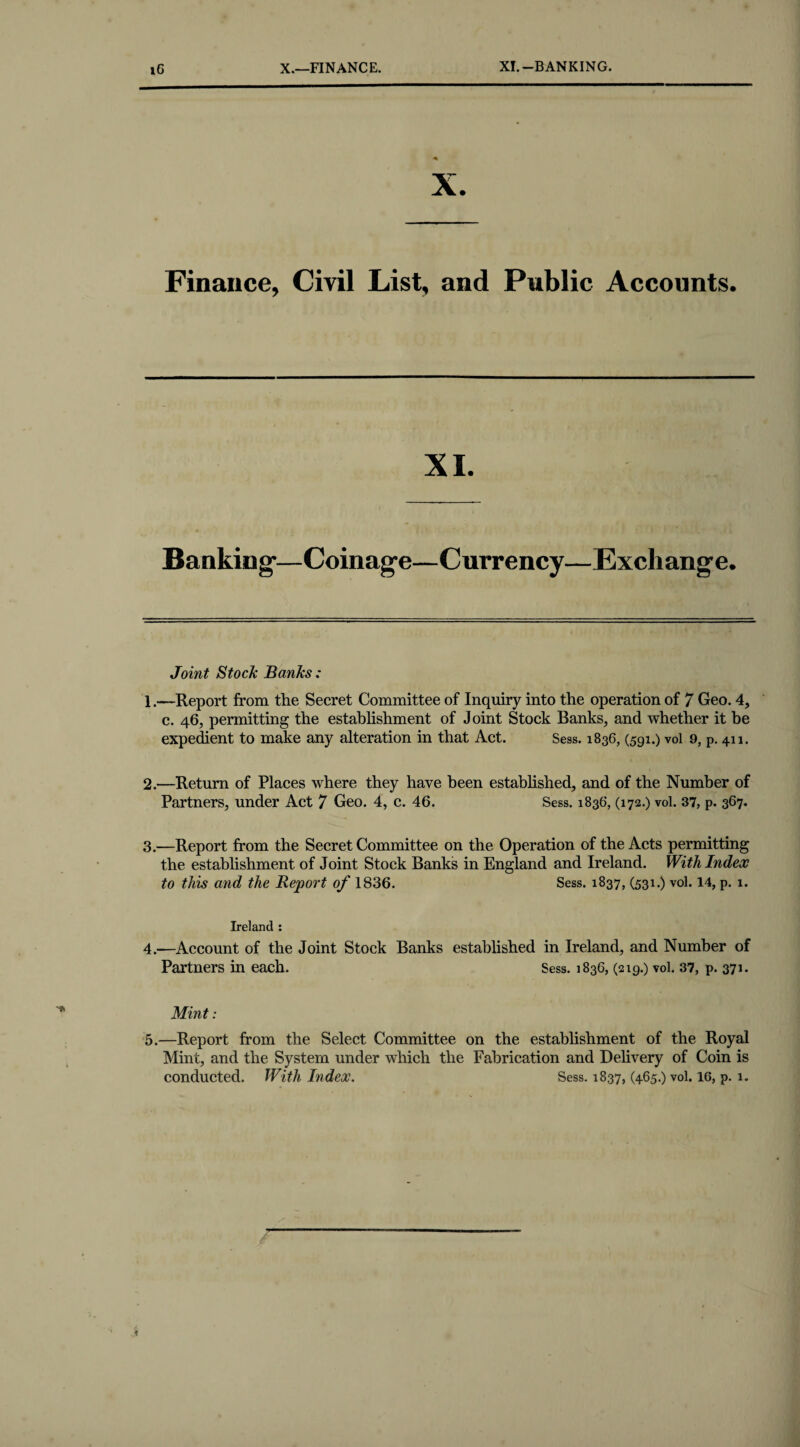 X.—FINANCE. XI.-BANKING. iG Finance, Civil List, and Public Accounts. XI. Banking-—Coinage—Currency—Exchang-e. Joint Stock Banks: 1—Report from the Secret Committee of Inquiry into the operation of 7 Geo. 4, c. 46, permitting the establishment of Joint Stock Banks, and whether it be expedient to make any alteration in that Act. Sess. 1836, (591.) vol 9, p. 411. 2. —Return of Places where they have been established, and of the Number of Partners, under Act 7 Geo. 4, c. 46. Sess. 1836, (172.) vol. 37, p. 367. 3. —Report from the Secret Committee on the Operation of the Acts permitting the establishment of Joint Stock Banks in England and Ireland. With Index to this and the Report of 1836. Sess. 1837, (531.) vol. 14, p. 1. Ireland : 4. —Account of the Joint Stock Banks established in Ireland, and Number of Partners in each. Sess. 1836, (219.) vol. 37, p. 371. Mint: 5. —Report from the Select Committee on the establishment of the Royal Mint, and the System under which the Fabrication and Delivery of Coin is