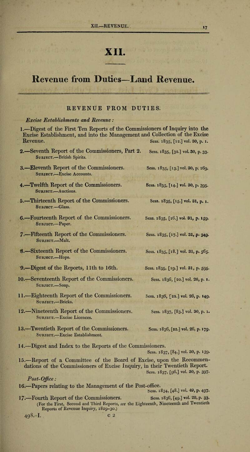 »7 XII. Revenue from Duties—Land Revenue. REVENUE FROM DUTIES. Excise Establishments and Revenue: 1. —Digest of the First Ten Reports of the Commissioners of Inquiry into the Excise Establishment, and into the Management and Collection of the Excise Revenue. Sess. 1835, [12.] vol. 30, p. 1. 2. —Seventh Report of the Commissioners, Part 2. Sess. 1835, [32.] vol. 30, p. 33. Subject.—British Spirits. 3. —Eleventh Report of the Commissioners. Sess. 1835, [13.] vol. 30, p. 169. Subject.—Excise Accounts. 4. —Twelfth Report of the Commissioners. Sess. 1835, [14.] vol. 30, p. 395. Subject.—Auctions. 5. —Thirteenth Report of the Commissioners. Sess. 1835, [15.] vol. 31, p. 1. Subject.—Glass. 6. —Fourteenth Report of the Commissioners. Sess. 1835, [16.] vol. 31, p. 159. Subject.—Paper. 7. —Fifteenth Report of the Commissioners. Sess. 1835, C17-] vol. 31, p. 349. Subject.—Malt. 8. —Sixteenth Report of the Commissioners. Sess. 1835, [18.] vol. 31, p. 565. Subject.—Hops. 9.—Digest of the Reports, 11th to 16th. 10. —Seventeenth Report of the Commissioners. Subject.—Soap. 11. —Eighteenth Report of the Commissioners. Subject.—Bricks. 12. —Nineteenth Report of the Commissioners. Subject.—Excise Licences. Subject.—Excise Establishment. 14. —Digest and Index to the Reports of the Commissioners. Sess. 1837, [84.] vol. 30, p. 139. 15. —Report of a Committee of the Board of Excise, upon the Recommen¬ dations of the Commissioners of Excise Inquiry, in their Twentieth Report. Sess. 1837, [96.] vol. 30, p. 397. Post-Office: 16. —Papers relating to the Management of the Post-office. Sess. 1834, [48.] vol. 40, p. 497. 17-—Fourth Report of the Commissioners. Sess. 1836, [49.3 vol. 28, p. 33. (For the First, Second and Third Reports, see the Eighteenth, Nineteenth and Twentieth Reports of Revenue Inquiry, 1829-30.) 498.-I. ' C 2 Sess. 1835, [19.] vol. 31, p. 595. Sess. 1836, [20.] vol. 26, p. i. Sess. 1836, [21.] vol. 26, p. 149. Sess. 1837, [83.] vol. 30, p. 1.