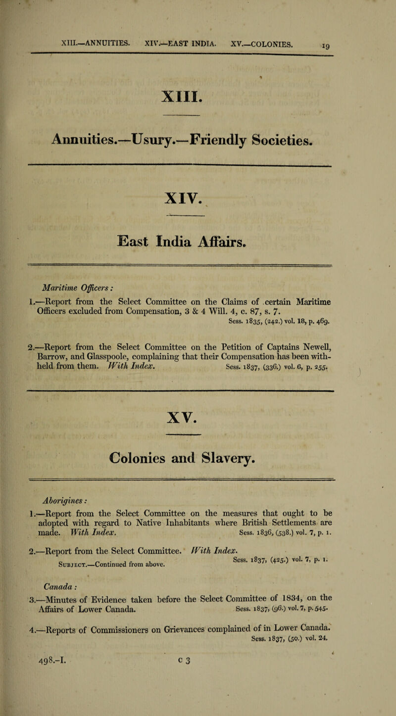 XIII—ANNUITIES. XIV—EAST INDIA. XV_COLONIES. 19 XIII. Annuities.—Usury.—Friendly Societie s. XIV. East India Affairs. Maritime Officers: 1.—Report from the Select Committee on the Claims of certain Maritime Officers excluded from Compensation, 3 & 4 Will. 4, c. 87, s. 7* Sess. 1835, (242-) vol. 18, P- 469. 2.—Report from the Select Committee on the Petition of Captains Newell, Barrow, and Glasspoole, complaining that their Compensation has been with¬ held from them. With Index. Sess. 1837, (336.) vol. 6, p. 255. XV. Colonies and Slavery. Aborigines: 1.—Report from the Select Committee on the measures that ought to be adopted with regard to Native Inhabitants where British Settlements are made. With Index. Sess. 1836, (538,) vol. 7, p. 1. 2.—Report from the Select Committee. Subject.—Continued from above. With Index. Sess. 1837, (425.) vol. 7, p. X. Canada : 3. —Minutes of Evidence taken before the Select Committee of 1834, on the Affairs of Lower Canada. Sess. 1837, (96.) vol. 7, p.545* 4. —Reports of Commissioners on Grievances complained of in Lower Canada. Sess. 1837, (50.) vol. 24.