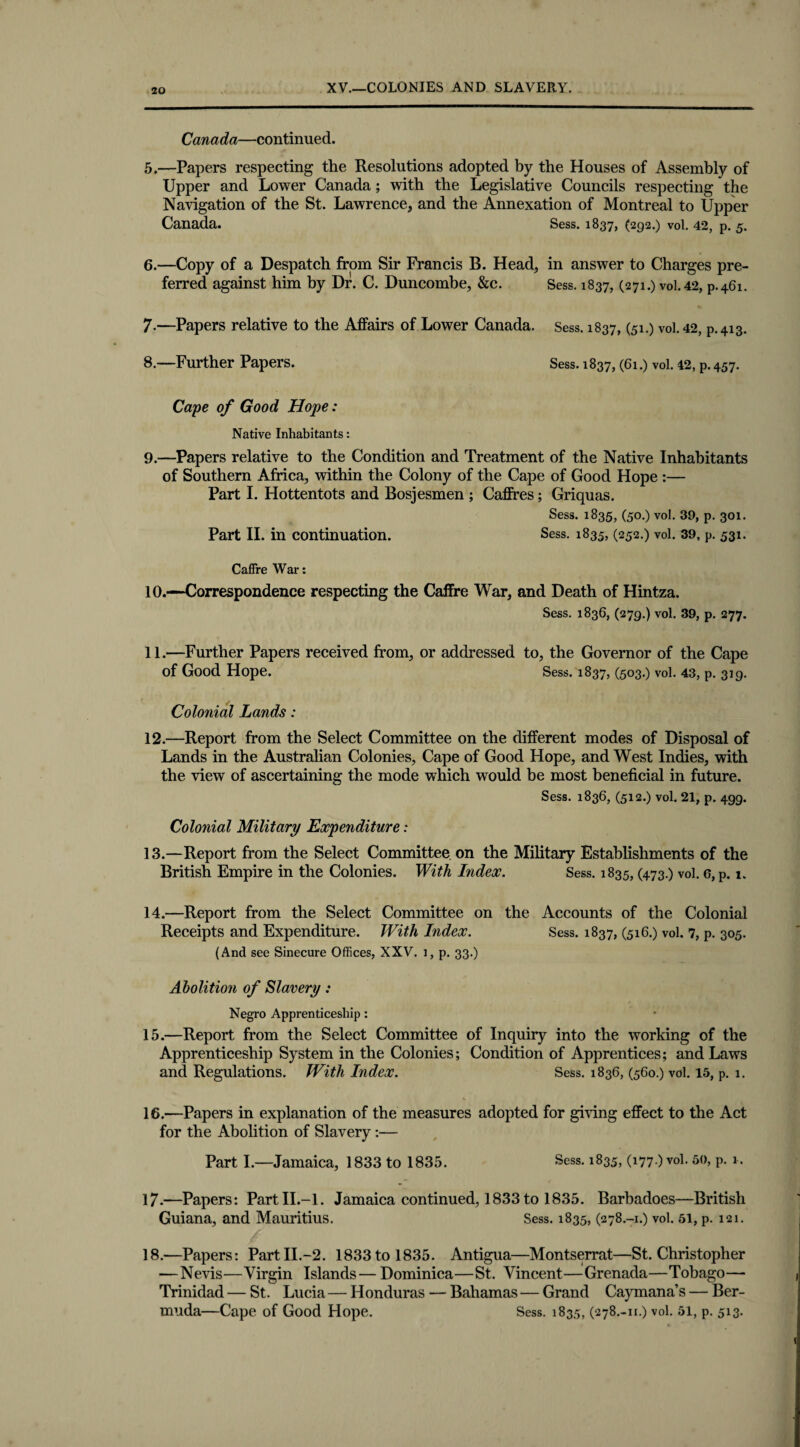 XV.—COLONIES AND SLAVERY. Canada—continued. 5. —Papers respecting the Resolutions adopted by the Houses of Assembly of Upper and Lower Canada; with the Legislative Councils respecting the Navigation of the St. Lawrence, and the Annexation of Montreal to Upper Canada. Sess. 1837, (292.) vol. 4*2, p. 5. 6. —Copy of a Despatch from Sir Francis B. Head, in answer to Charges pre¬ ferred against him by Dr. C. Duncombe, &c. Sess. 1837, (271.) vol. 42, p.461. 7-—Papers relative to the Affairs of Lower Canada. Sess. 1837, (51.) vol. 42, p.413. 8. —Further Papers. Sess. 1837, (61.) vol. 42, p. 457. Cape of Good Hope: Native Inhabitants: 9. —Papers relative to the Condition and Treatment of the Native Inhabitants of Southern Africa, within the Colony of the Cape of Good Hope :— Part I. Hottentots and Bosjesmen ; Cadres; Griquas. Sess. 1835, (50.) vol. 39, p. 301. Part II. in continuation. Sess. 1835, (252.) vol. 39, p. 531. Caffre War: 10. —Correspondence respecting the Caffre War, and Death of Hintza. Sess. 1836, (279.) vol. 39, p. 277. 11. —Further Papers received from, or addressed to, the Governor of the Cape of Good Hope. Sess. 1837, (503.) vol. 43, p. 319. Colonial Lands: 12. —Report from the Select Committee on the different modes of Disposal of Lands in the Australian Colonies, Cape of Good Hope, and West Indies, with the view of ascertaining the mode which would be most beneficial in future. Sess. 1836, (512.) vol. 21, p. 499. Colonial Military Expenditure: 13. —Report from the Select Committee on the Military Establishments of the British Empire in the Colonies. With Index. Sess. 1835, (473.) vol. 6, p. 1. 14. —Report from the Select Committee on the Accounts of the Colonial Receipts and Expenditure. With Index. Sess. 1837, (516.) vol. 7, p. 305. (And see Sinecure Offices, XXV. 1, p. 33.) Abolition of Slavery: Negro Apprenticeship: 15. —Report from the Select Committee of Inquiry into the working of the Apprenticeship System in the Colonies; Condition of Apprentices; and Laws and Regulations. With Index. Sess. 1836, (560.) vol. 15, p. 1. 16. —Papers in explanation of the measures adopted for giving effect to the Act for the Abolition of Slavery:— Part I.—Jamaica, 1833 to 1835. Sess. 1835, (177.) vol. 50, p. 1. 17. —Papers: Part II.-1. Jamaica continued, 1833 to 1835. Barbadoes—British Guiana, and Mauritius. Sess. 1835, (278.-1.) vol. 51, p. 121. 18. —Papers: Part II.-2. 1833 to 1835. Antigua—Montserrat—St. Christopher —Nevis—Virgin Islands—Dominica—St. Vincent—Grenada—Tobago—- Trinidad — St. Lucia — Honduras — Bahamas — Grand Caymana’s — Ber¬ muda—Cape of Good Hope. Sess. 1835, (278.-11.) vol. 51, p. 513.