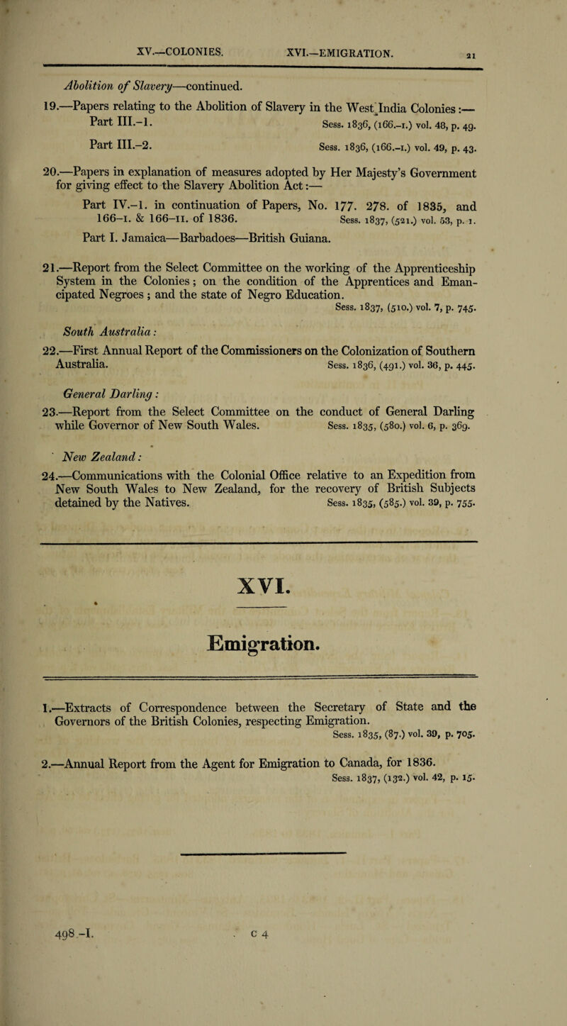 XV.—COLONIES. XVI.—EMIGRATION. 21 Abolition of Slavery—continued. 19. —Papers relating to the Abolition of Slavery in the West India Colonies:_ Part HI-—1. Sess. 1836, (166.-1.) voL 48, p. 4g. Part III.—2. Sess. 1836, (166.-1.) vol. 49, p. 43. 20. —Papers in explanation of measures adopted by Her Majesty’s Government for giving effect to the Slavery Abolition Act:— Part IV.-l. in continuation of Papers, No. 177- 278. of 1835, and 166-1. & 166—II. of 1836. Sess. 1837, (521.) vol. 53, p. 1. Part I. Jamaica—Barbadoes—British Guiana. 21. —Report from the Select Committee on the working of the Apprenticeship System in the Colonies; on the condition of the Apprentices and Eman¬ cipated Negroes ; and the state of Negro Education. Sess. 1837, (510.) vol. 7, p. 745. South Australia: 22. —First Annual Report of the Commissioners on the Colonization of Southern Australia. Sess. 1836, (491.) vol. 36, p. 445. General Darling: 23-—Report from the Select Committee on the conduct of General Darling while Governor of New South Wales. Sess. 1835, (580.) vol. 6, p. 369. * New Zealand: 24.—Communications with the Colonial Office relative to an Expedition from New South Wales to New Zealand, for the recovery of British Subjects detained by the Natives. Sess. 1835, (585-) vol. 39, p. 755. XVI. Emigration. 1. —Extracts of Correspondence between the Secretary of State and the Governors of the British Colonies, respecting Emigration. Sess. 1835, (87.) vol. 39, p. 705. 2. —Annual Report from the Agent for Emigration to Canada, for 1836. Sess. 1837, (132.) vol. 42, p. 15.