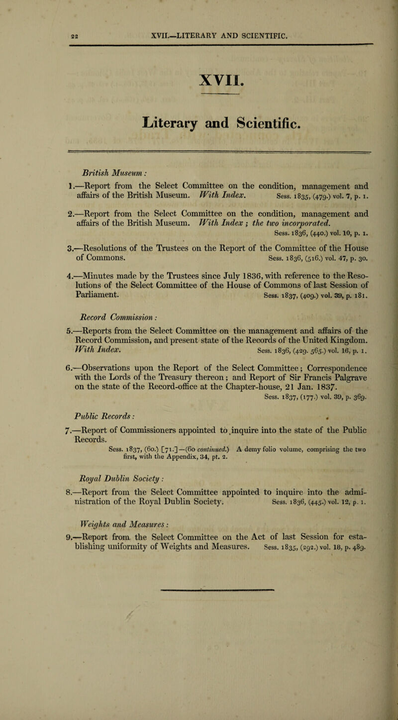 XVII. Literary and Scientific. British Museum: 1. —Report from the Select Committee on the condition, management and affairs of the British Museum. TVith Index. Sess. 1835, (479-) vol. 7, p. 1. 2. —Report from the Select Committee on the condition, management and affairs of the British Museum. TVith Index ; the two incorporated. Sess. 1836, (440.) vol. 10, p. 1. 3. —Resolutions of the Trustees on the Report of the Committee of the House of Commons. Sess. 1836, (516.) vol. 47, p. 30. 4. —Minutes made by the Trustees since July 1836, with reference to the Reso¬ lutions of the Select Committee of the House of Commons of last Session of Parliament. Sess. 1837, (409.) vol. 39, p. 181. Record Commission: 5. —Reports from the Select Committee on the management and affairs of the Record Commission, and present state of the Records of the United Kingdom. TVith Index. Sess. 1836, (429. 565.) vol. 16, p. 1. 6. —Observations upon the Report of the Select Committee; Correspondence with the Lords of the Treasury thereon; and Report of Sir Francis Palgrave on the state of the Record-office at the Chapter-house, 21 Jan. 1837- Sess. 1837, (177.) vol. 39, p. 369. Public Records: < 7.—Report of Commissioners appointed to inquire into the state of the Public Records. Sess. 1837, (60.) [71.3— (60 continued.) A demy folio volume, comprising the two first, with the Appendix, 34, pt. 2. Royal Dublin Society: 8. —Report from the Select Committee appointed to inquire into the admi¬ nistration of the Royal Dublin Society. Sess. 1836, (445.) vol. 12, p. 1. Weights and Measures: 9. —Report from the Select Committee on the Act of last Session for esta¬ blishing uniformity of Weights and Measures. Sess. 1835, (292.) vol. 18, p. 489.