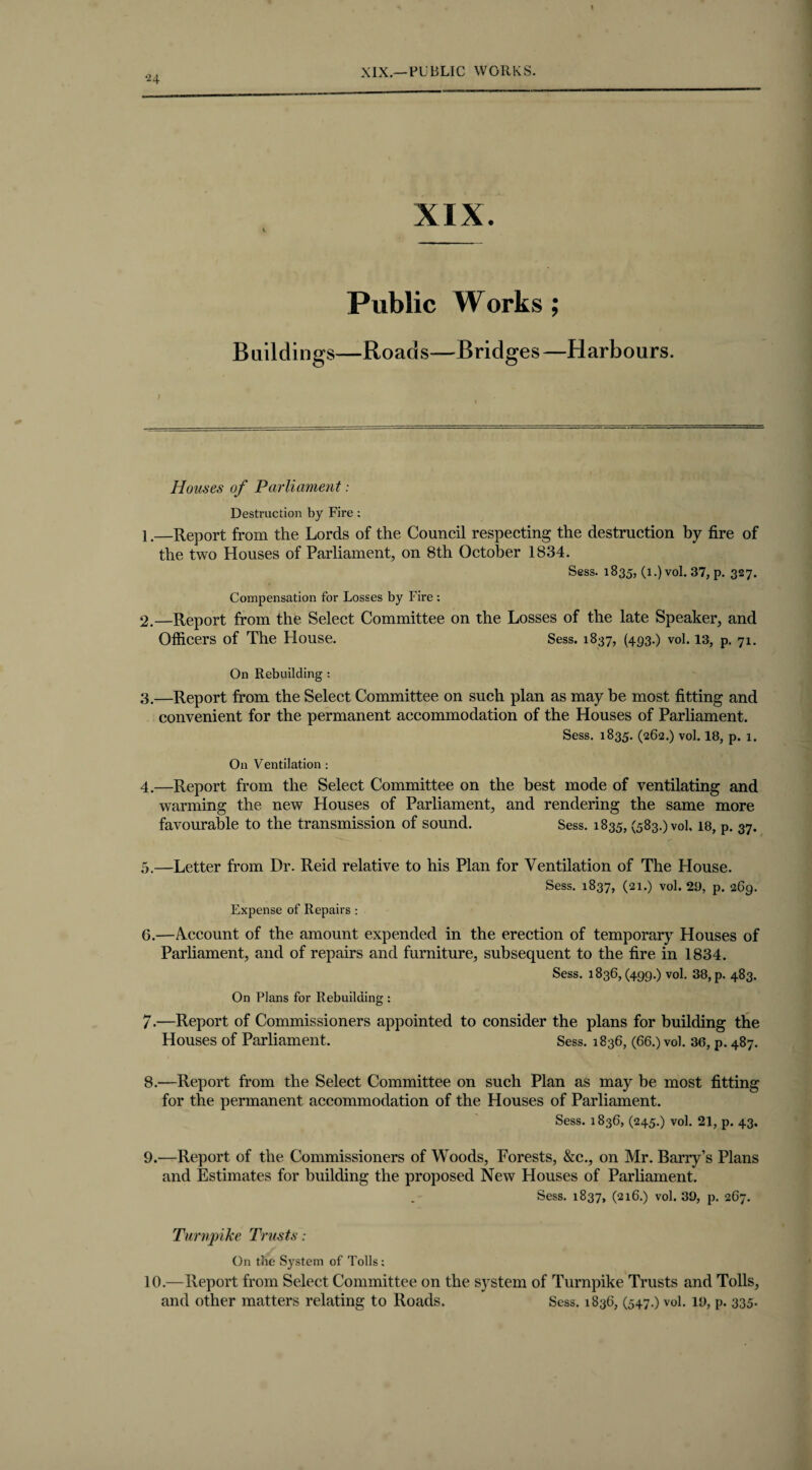 2 4 XIX. i Public Works; Buildings—Roads—Bridges—Harbours. Houses of Parliament: Destruction by Fire ; 1. —Report from the Lords of the Council respecting the destruction by fire of the two Houses of Parliament, on 8th October 1834. Sess. 1835, (l.)vol. 37, p. 327. Compensation for Losses by Fire : 2. —Report from the Select Committee on the Losses of the late Speaker, and Officers of The House. Sess. 1837, (493.) vol. 13, p. 71. On Rebuilding : 3. —Report from the Select Committee on such plan as may be most fitting and convenient for the permanent accommodation of the Houses of Parliament. Sess. 1835. (262.) vol. 18, p. 1. On Ventilation : 4. —Report from the Select Committee on the best mode of ventilating and warming the new Houses of Parliament, and rendering the same more favourable to the transmission of sound. Sess. 1835, (583.) vol, 18, p. 37. 5. —Letter from Dr. Reid relative to his Plan for Ventilation of The House. Sess. 1837, (21.) vol. 29, p. 269. Expense of Repairs : 6. —Account of the amount expended in the erection of temporary Houses of Parliament, and of repairs and furniture, subsequent to the fire in 1834. Sess. 1836,(499.) vol. 38, p. 483. On Plans for Rebuilding : 7. —Report of Commissioners appointed to consider the plans for building the Houses of Parliament. Sess. 1836, (66.) vol. 36, p. 487. 8. —Report from the Select Committee on such Plan as may be most fitting for the permanent accommodation of the Houses of Parliament. Sess. 1836, (245.) vol. 21, p. 43. 9. —Report of the Commissioners of Woods, Forests, &c., on Mr. Barry’s Plans and Estimates for building the proposed New Houses of Parliament. Sess. 1837, (216.) vol. 39, p. 267. Turnpike Trusts: On the System of Tolls; 10.—Report from Select Committee on the system of Turnpike Trusts and Tolls, and other matters relating to Roads. Sess. 1836, (547.) vol. 19, p. 335.