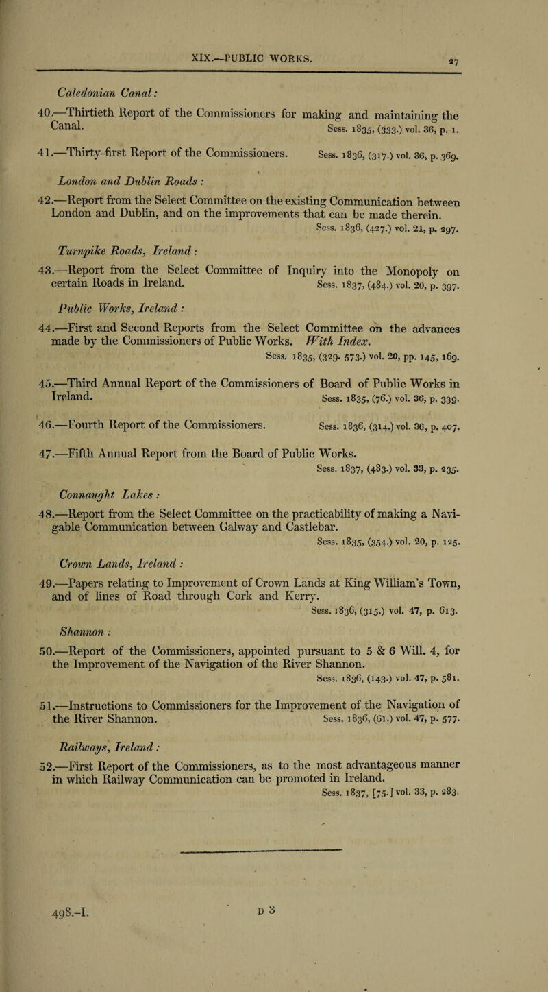 27 Caledonian Canal: 40. —Thirtieth Report of the Commissioners for making and maintaining the ^ana^* Sess. 1835, (333.) vol. 36, p. 1. 41. —Thirty-first Report of the Commissioners. Sess. 1836, (317.) vol. 36, p. 369. London and Dublin Roads : 42. —Report from the Select Committee on the existing Communication between London and Dublin, and on the improvements that can be made therein. Sess. 1836, (427.) vol. 21, p. 297. Turnpike Roads, Ireland: 43. —Report from the Select Committee of Inquiry into the Monopoly on certain Roads in Ireland. Sess. 1837, (484.) vol. 20, p. 397. Public Works, Ireland: 44. —First and Second Reports from the Select Committee on the advances made by the Commissioners of Public Works. With Index. Sess. 1835, (329- 573-) vol. 20, pp. 145, 169. 45. —Third Annual Report of the Commissioners of Board of Public Works in Ireland. Sess. 1835, (76.) vol. 36, p. 339. 46. —Fourth Report of the Commissioners. Sess. 1836, (314.) vol. 36, p. 407. 47. —Fifth Annual Report from the Board of Public Works. Sess. 1837, (483.) vol. 33, p. 235. Connaught Lakes: 48. —Report from the Select Committee on the practicability of making a Navi¬ gable Communication between Galway and Castlebar. Sess. 1835, (354.) vol. 20, p. 125. Crown Lands, Ireland: 49. —Papers relating to Improvement of Crown Lands at King William’s Town, and of lines of Road through Cork and Kerry. Sess. 1836, (315.) vol. 47, p. 613. Shannon : 50. —Report of the Commissioners, appointed pursuant to 5 & 6 Will. 4, for the Improvement of the Navigation of the River Shannon. Sess. 1836, (143.) vol. 47, p. 581. 51. —Instructions to Commissioners for the Improvement of the Navigation of the River Shannon. Sess. 183G, (61.) vol. 47, p. 577- Railways, Ireland: 52. —First Report of the Commissioners, as to the most advantageous manner in which Railway Communication can be promoted in Ireland. Sess. 1837, [75.J vol. 33, p. 283.