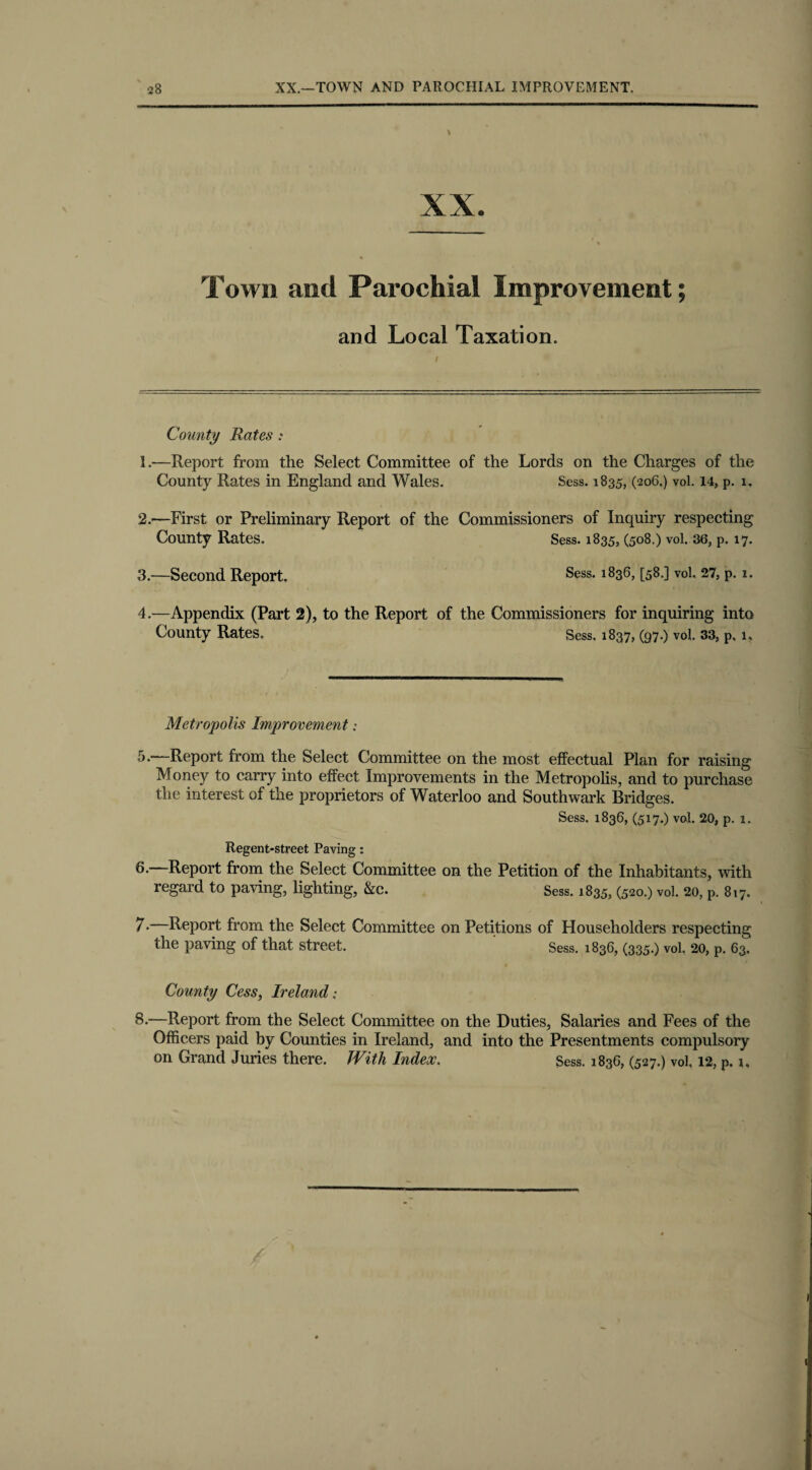 XX. Town and Parochial Improvement; and Local Taxation. / County Rates : 1. -—Report from the Select Committee of the Lords on the Charges of the County Rates in England and Wales. Sess. 1835, (206.) vol. 14, p. 1. 2. —First or Preliminary Report of the Commissioners of Inquiry respecting County Rates. Sess. 1835, (508.) vol. 36, p. 17. 3. —Second Report. Sess. 1836, [58.] vol. 27, p. 1. 4. —Appendix (Part 2), to the Report of the Commissioners for inquiring into County Rates. Sess. 1837, (97.) vol. 33, p, 1, Metropolis Improvement„• 5. —Report from the Select Committee on the most effectual Plan for raising Money to carry into effect Improvements in the Metropolis, and to purchase the interest of the proprietors of Waterloo and Southwark Bridges. Sess. 1836, (517.) vol. 20, p. i. Regent-street Paving: 6. —Report from the Select Committee on the Petition of the Inhabitants, with regard to paving, lighting, &c. Sess. 1835, (520.) vol. 20, p. 817. 7. —Report from the Select Committee on Petitions of Householders respecting the paving of that street. Sess. 1836, (335.) vol. 20, P. 63. County Cess, Ireland: 8. —Report from the Select Committee on the Duties, Salaries and Fees of the Officers paid by Counties in Ireland, and into the Presentments compulsory on Grand Juries there. With Index. Sess. 183C, (527.) vol. 12, p. 1.