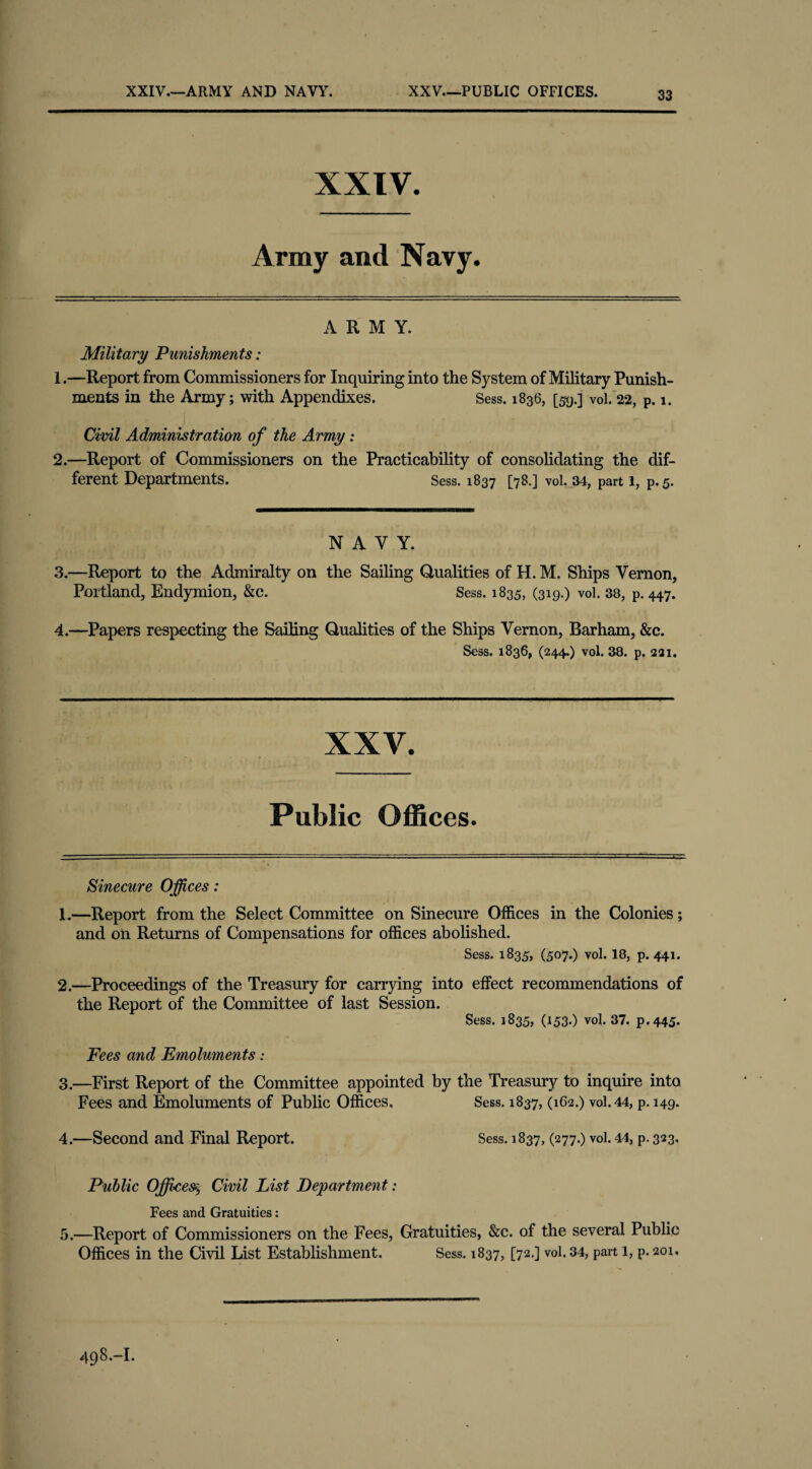 XXIV.—ARMY AND NAVY. XXV—PUBLIC OFFICES. XXIV. Army and Navy. ARMY. Military Punishments: 1. —Report from Commissioners for Inquiring into the System of Military Punish¬ ments in the Army; with Appendixes. Sess. 1836, [5-9.] vol. 22, p. 1. Civil Administration of the Army: 2. —Report of Commissioners on the Practicability of consolidating the dif¬ ferent Departments. Sess. 1837 [78.] vol. 34, part 1, P, 5. NAVY. 3. —Report to the Admiralty on the Sailing Qualities of H. M. Ships Vernon, Portland, Endymion, &c. Sess. 1835, (319.) vol. 38, p. 447. 4. —Papers respecting the Sailing Qualities of the Ships Vernon, Barham, &c. Sess. 1836, (244,) vol. 38. p. 2a 1. XXV. Public Offices. Sinecure Offices: 1. —Report from the Select Committee on Sinecure Offices in the Colonies; and on Returns of Compensations for offices abolished. Sess. 1835, (507.) vol. 18, p. 441. 2. —Proceedings of the Treasury for carrying into effect recommendations of the Report of the Committee of last Session. Sess. 1835, (153.) vol. 37. p. 445. Fees and Emoluments: 3. —First Report of the Committee appointed by the Treasury to inquire into Fees and Emoluments of Public Offices. Sess. 1837, (162.) vol. 44, p. 149. 4. —Second and Final Report. Sess. 1837, (277.) vol. 44, p. 323. Public Offices§■ Civil List Department; Fees and Gratuities: 5. —Report of Commissioners on the Fees, Gratuities, &e. of the several Public Offices in the Civil List Establishment. Sess. 1837, [72.] vol. 34, part 1, p. 201.