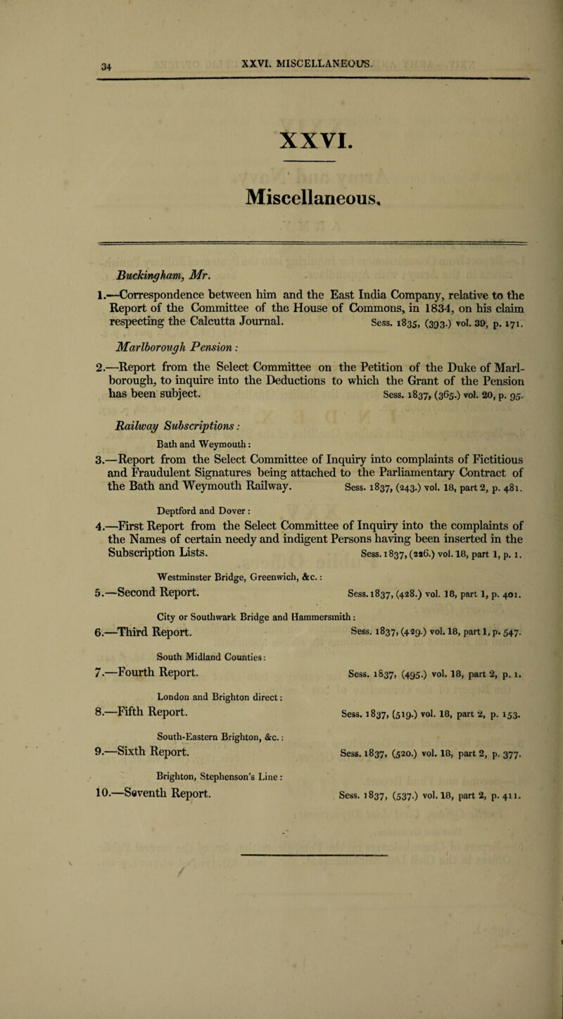 XXVI. MISCELLANEOUS. XXVI. Miscellaneous. Buckingham, Mr. 1. «—Correspondence between him and the East India Company, relative to the Report of the Committee of the House of Commons, in 1834, on his claim respecting the Calcutta Journal. Sess. 1835, (393.) vol. 39, p. 171. Marlborough Pension: 2. —Report from the Select Committee on the Petition of the Duke of Marl¬ borough, to inquire into the Deductions to which the Grant of the Pension has been subject. Sess. 1837, (365.) vol. 20, p. 95. Railway Subscriptions: Bath and Weymouth: 3.—Report from the Select Committee of Inquiry into complaints of Fictitious and Fraudulent Signatures being attached to the Parliamentary Contract of the Bath and Weymouth Railway. Sess. 1837, (243.) vol. 18, part 2, p. 481. Deptford and Dover: 4.—First Report from the Select Committee of Inquiry into the complaints of the Names of certain needy and indigent Persons having been inserted in the Subscription Lists. Sess. 1837, (226.) vol. 18, part 1, p. 1. Westminster Bridge, Greenwich, &c.: 5.—Second Report. Sess. 1837, (428.) vol. 18, part 1, p. 401. City or Southwark Bridge and Hammersmith: 6. —Third Report. South Midland Counties: 7. —Fourth Report. London and Brighton direct; 8. —Fifth Report. South-Eastern Brighton, &c.: 9. —Sixth Report. Brighton, Stephenson’s Line: 10. —Seventh Report. Sess. 1837, (429.) vol. 18, part 1, p. 547. Sess. 1837, (495-) vol. 18, part 2, p. 1. Sess. 1837, (519-) vol. 18, part 2, p. 153. Sess. 1837, (520.) vol. 18, part 2, p. 377. Sess. 1837, (537.) vol. 18, part 2, p. 411.