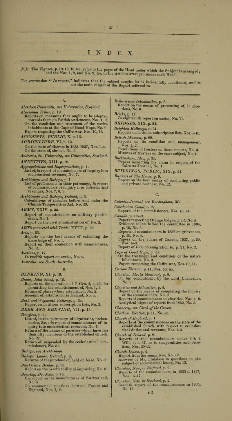 index. N.B. The Figures p. 19.16.13, &c. refer to the pages of the Head under which the Subject is arranged: and the Nos. 1, 2, and No. 9, &c. to the Articles arranged under such Head. ° The expression “ In report/’ indicates that the subject sought for is incidentally mentioned and is not the mam subject of the Report referred to. A. Aberdeen University, see Universities, Scotland. Aboriginal Tribes, p. 19. Reports on measures that ought to be adopted towards them, in British settlements, Nos. 1, 2. On the condition and treatment of the native inhabitants at the Cape of Good Hope, No. 9. Papers respecting the Caffre war, Nos. 10,11. ACCOUNTS, PUBLIC, X. p. 16. AGRICULTURE, VI. p. 13. On the state of distress in 1835-1837, Nos. 1-4. On the state of, abroad, No. 5. Andrew’s, St., University, see Universities, Scotland. ANNUITIES, XIII. p, 19. Appropriations and Impropriations, p. 1. List of, in report of commissioners of inquiry into ecclesiastical revenues, No. 7. Archbishops and Bishops, p. 1. List of preferments in their patronage, in report of commissioners of inquiry into ecclesiastical revenues, Nos. 7, 8, 9. Archbishops and Bishops, Ireland, p. 3. Calculations of incomes before and under the Church Temporalities Act, No. 26. ARMY, XXIV. p. 33. Report of commissioners on military punish¬ ment, No. 1. Report on the civil administration of, No. 2. ARTS connected ivith Trade, XVIII. p. 23. Arts, p. 23. Reports on the best means of extending the knowledge of, No. 1. Report on their connexion with manufactures, No. 2. Auctions, p. 17. In twelfth report on excise, No. 4. Australia, see South Australia. B. BANKING, XI. p. 16. Banks, Joint Stock, p. 16. Reports on the operation of 7 Geo. 4, c. 46, for permitting the establishment of, Nos. 1, 3. Return of places where established, No. 2. Account of, established in Ireland, No. 4. Bath and Weymouth Railway, p. 34. Report on fictitious subscription lists, No. 3. BEER AND BREWING, VII. p. 13. Benefices, p. 1. List of, in the patronage of dignitaries, preben¬ daries, &c.; in report of commissioners of in¬ quiry into ecclesiastical revenues, No. 7. Return of the names of parishes which have less than fifty members of the established church, No. 27. Return of, suspended by the ecclesiastical com¬ missioners, No. 31. Bishops, see Archbishops. Bishops’ Lands, Ireland, p. 3. Returns of the purchase of, held on lease, No. 30. Blackfriars Bridge, p. 25. Report on the practicability of improving, No. 19. Bowring, Dr. John, p. 15. His report on the manufactures of Switzerland, No. 6. On commercial relations between France and England, Nos. 7, 8. Bribery and Intimidation, p. 8. Report on the means of preventing of, in elec¬ tions, No. 3. Bricks, p. 17. In eighteenth report on excise, No. 'll. BRIDGES, XIX. p. 24. Brighton Railways, p. 34. Reports on fictitious subscription lists, Nos. 8-10. British Museum, p. 22. Reports on its condition and management. Nos. 1,2. 5 * Resolutions of trustees on those reports, No. 3. Minutes of trustees on the same subject, No. 4. Buckingham, Mr., p. 34. Papers respecting his claim in respect of the Calcutta Journal, No. 1. BUILDINGS, PUBLIC, XIX. p. 24. Business of The House, p. 9. Report on the best means of conducting public and private business. No. 12. C. Calcutta Journal, see Buckingham, Mr. Caledonian Canal, p. 27. Reports of the commissioners, Nos. 40, 41. Canada, p. 12-21. Papers respecting Orange lodges, p. 12, No. 5. Evidence taken before the committee in 1834, p. 19, No. 3. Reports of commissioners in 1837 on grievances, p. 19, No. 4. Papers on the affairs of Canada, 1837, p. 20, Nos. 5-8. Report of 1836 on emigration to, p. 21, No. 2. Cape of Good Hope, p. 20. On the treatment and condition of the native inhabitants, No. 9. Papers respecting the Caffre war, Nos. 10, 11. Carlow Election, p. 11, Nos. 53, 54. Charlton, Mr. (a Member), p. 8. On his commitment by the Lord Chancellor, No. 2. Charities and Education, p. 4. Report on the means of completing the inquiry of the commissioners, No. 3. Reports of commissioners on charities, Nos. 4, 6. Analytical digest of reports from 1832, No. 5. Chancery, see Clerk of the Crown. Chatham Election, p. 11, No. 55. Church of England, p. 1. Reports of the commissioners on the state of the established church, with respect to ecclesias¬ tical duties and revenues, Nos. 1-5. Church of Ireland, p. 2. Reports of the commissioners under 3 & 4 Will. 4, c. 37, as to temporalities and bene¬ fices, Nos. 20-22. Church Leases, p. 2. Report from the committee, No. 12. Answers of Mr. Finlaison to questions on the subject of ecclesiastical leases, No. 13. Churches, Neiv, in England, p. 2. Reports of the commissioners in 1835 to 1837, Nos. 15-17. Churches, New, in Scotland, p. 2. Seventh report of the commissioners in 1835, No. 18.