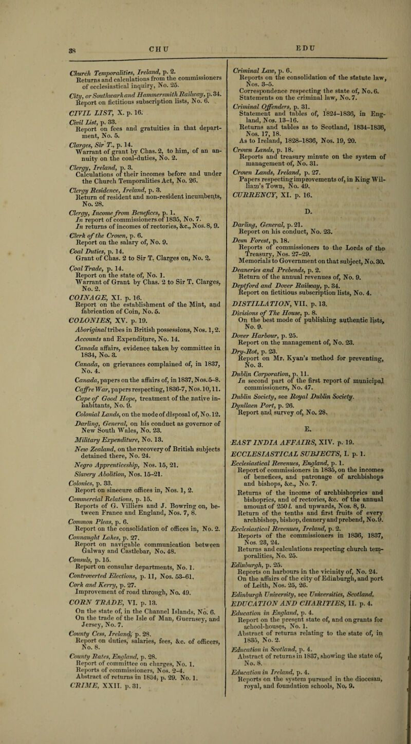 Church Temporalities, Ireland, p. 2. . . Returns and calculations from the commissioners of ecclesiastical inquiry, No. 25. City, or Southwark and Hammersmith Railway, p. 34. Report on fictitious subscription lists, No. G. CIVIL LIST, X. p. 16. Civil List, p. 33. Report on fees and gratuities in that depart¬ ment, No. 5. Claryes, Sir T., p. 14. Warrant of grant by Chas. 2, to him, of an an¬ nuity on the coal-duties, No. 2. Clergy, Ireland, p. 3. Calculations of their incomes before and under the Church Temporalities Act, No. 26. Clergy Residence, Ireland, p. 3. Return of resident and non-resident incumbents, No. 28. Clergy, Income from Benefices, p. 1. In report of commissioners of 1835, No. 7. In returns of incomes of rectories, &c., Nos. 8, 9. Clerk of the Crown, p. 6. Report on the salary of, No. 9. Coal Duties, p. 14. Grant of Chas. 2 to Sir T. Clarges on, No. 2, Coal Trade, p. 14. Report on the state of, No. 1. Warrant of Grant by Cbas. 2 to Sir T. Clarges, No. 2. COINAGE, XI. p. 16. Report on the establishment of the Mint, and fabrication of Coin, No. 5. COLONIES, XV. p. 19. Aboriginal tribes in British possessions, Nos. 1,2. Accounts and Expenditure, No. 14. Canada affairs, evidence taken by committee in 1834, No.. 3. Canada, on grievances complained of, in 1837, No. 4. Canada, papers on the affairs of, in 1837, Nos. 5-8. Caffre War, papers respecting, 1836-7, Nos. 10,11. Cape of Good Hope, treatment of the native in¬ habitants, No. 9. Colonial Lands, on the mode of disposal of, No. 12. Darling, General, on his conduct as governor of New South Wales, No. 23. Military Expenditure, No. 13. New Zealand, on the recovery of British subjects detained there, No. 24. Negro Apprenticeship, Nos. 15, 21. Slavery Abolition, Nos. 15-21. Colonies, p. 33. Report on sinecure offices in, Nos. 1, 2. Commercial Relations, p. 15. Reports of G. Yilliers and J. Bowring on, be¬ tween France and England, Nos. 7, 8. Common Pleas, p. 6. Report on the consolidation of offices in, No. 2. Connaught Lakes, p. 27. Report on navigable communication between Galway and Castlebar, No. 48. Consuls, p. 15. Report on consular departments, No. 1. Controverted Elections, p. 11, Nos. 53-61. Cork and Kerry, p. 27. Improvement of road through, No. 49. CORN TRADE, YI. p. 13. On the state of, in the Channel Islands, No. 6. On the trade of the Isle of Man, Guernsey, and Jersey, No. 7. County Cess, Ireland, p. 28. Report on duties, salaries, fees, 8cc. of officers, No. 8. County Rates, England, p. 28. Report of committee on charges, No. 1. Reports of commissioners, Nos. 2-4. Abstract of returns in 1834, p. 29. No. 1. CRIME, XXII. p. 31. Criminal Law, p. 6. Reports on the consolidation of the statute law, Nos. 3-5. Correspondence respecting the state of, No. 6. Statements on the criminal law, No. 7. Criminal Offenders, p. 31. Statement and tables of, 1824-1836, in Eng¬ land, Nos. 13-16. Returns and tables as to Scotland, 1834-1836, Nos. 17, 18. As to Ireland, 1828-1836, Nos. 19, 20. Crown Lands, p. 18. Reports and treasury minute on the system of management of. No. 31. Crown Lands, Ireland, p. 27. Papers respecting improvements of, in King Wil¬ liam’s Town, No. 49. CURRENCY, XI. p. 16. D. Darling, General, p. 21. Report on his conduct, No. 23. Dean Forest, p. 18. Reports of commissioners to the Lords of the Treasury, Nos. 27-29. Memorials to Government on that subject, No. 30. Deaneries and Prebends, p. 2. Return of the annual revenues of, No. 9. Deptford and Dover Railway, p. 34. Report on fictitious subscription lists, No. 4. DISTILLATION, VII. p. 13. Divisions of The House, p. 8. On the best mode of publishing aqthentic lists. No. 9. Dover Harbour, p. 25. Report on the management of, No. 23. Dry-Rot, p. 23. Report on Mr. Kyan’s method for preventing. No. 3. Dublin Corporation, p. 11. In second part of the first report of municipal commissioners, No. 47. Dublin Society, see Royal Dublin Society. Dynllaen Port, p. 26. Report and, survey of, No. 28, E. EAST INDIA AFFAIRS, XIV. p. 19. ECCLESIASTICAL SUBJECTS, I. p. 1. Ecclesiastical Revenues, England, p. 1. Report of commissioners in 1835, on the incomes of benefices, and patronage of archbishops and bishops, &c., No. 7. Returns of the income of archbishoprics and bishoprics, and of rectories, See. of the annual amount of 2501. and upwards, Nos. 8, 9. Return of the tenths and first fruits of every archbishop, bishop, deanery and prebend, No. 9. Ecclesiastical Revenues, Ireland, p. 2. Reports of the commissioners in 1836, 1837, Nos. 23, 24. Returns and calculations respecting church tem¬ poralities, No. 25. Edinburgh, p. 25. Reports on harbours in the vicinity of, No. 24. On the affairs of the city of Edinburgh, and port of Leith, Nos. 25, 26. Edinburgh University, see Universities, Scotland. EDUCATION AND CHARITIES, II. p. 4. Education in England, p. 4. Report on the present state of, and on grants for school-housqs, No. 1. Abstract of returns relating to the state of, in 1835, No. 2. Education in Scotland, p. 4. Abstract of returns in 1837, showing the state of. No. 8. Education in Ireland, p. 4. Reports on the system pursued in the diocesan, royal, and foundation schools, No. 9.