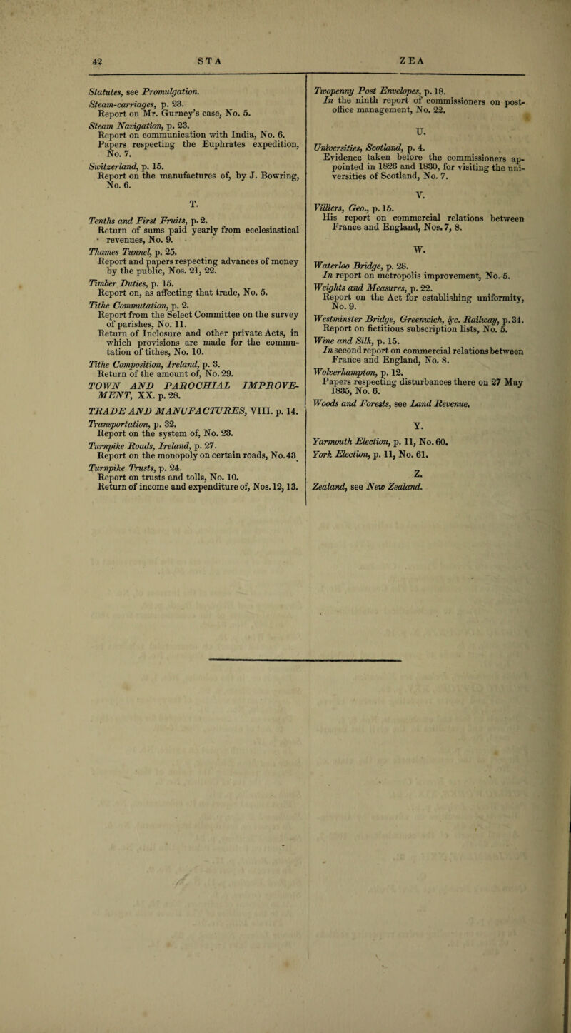 Statutes, see Promulgation. Steam-carriages, p. 23. Report on Mr. Gurney’s case. No. 5. Steam Navigation, p. 23. Report on communication with India, No. 6. Papers respecting the Euphrates expedition, No. 7. Switzerland, p. 15. Report on the manufactures of, by J. Bowring, No. 6. T. Tenths and First Fruits, p. 2. Return of sums paid yearly from ecclesiastical • revenues, No. 9. Thames Tunnel, p. 25. Report and papers respecting advances of money by the public, Nos. 21, 22. Timber Duties, p. 15. Report on, as affecting that trade, No. 5. Tithe Commutation, p. 2. Report from the Select Committee on the survey of parishes, No. 11. Return of Inclosure and other private Acts, in which provisions are made for the commu¬ tation of tithes, No. 10. Tithe Composition, Ireland, p. 3. Return of the amount of, No. 29. TOWN AND PAROCHIAL IMPROVE¬ MENT, XX. p. 28. TRADE AND MANUFACTURES, VIII. p. 14. Transportation, p. 32. Report on the system of, No. 23. Turnpike Roads, Ireland, p. 27. Report on the monopoly on certain roads, No. 43 Turnpike Trusts, p. 24. Report on trusts and tolls, No. 10. Return of income and expenditure of, Nos. 12,13. Twopenny Post Envelopes, p. 18. In the ninth report ot commissioners on post- office management, No. 22. U. Universities, Scotland, p. 4. Evidence taken before the commissioners ap¬ pointed in 1826 and 1830, for visiting the uni¬ versities of Scotland, No. 7. V. Villiers, Geo., p. 15. liis report on commercial relations between France and England, Nos. 7, 8. W. Waterloo Bridge, p. 28. In report on metropolis improvement, No. 5. Weights and Measures, p. 22. Report on the Act for establishing uniformity, No. 9. Westminster Bridge, Greenwich, Sfc. Railway, p.34. Report on fictitious subscription lists, No. 5. Wine and Silk, p. 15. In second report on commercial relations between France and England, No. 8. Wolverhampton, p. 12. Papers respecting disturbances there on 27 May 1835, No. 6. Woods and Forests, see Land Revenue. Y. Yarmouth Election, p. 11, No. 60. York Election, p. 11, No. 61. Z. Zealand, see New Zealand. t