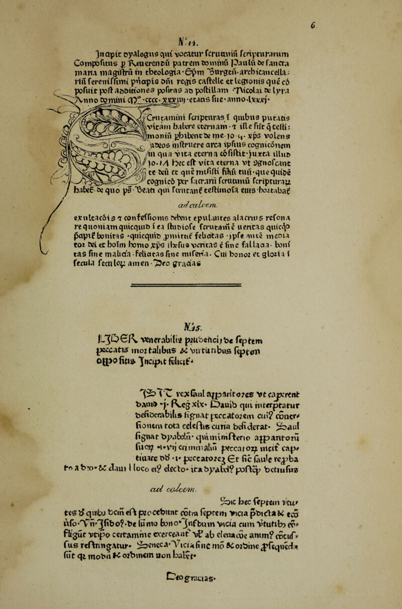N°h. 3ncipit oyalogus qm vocatur fcrutwin fcHpturamm Compofitns p IVuerenru pattern tomtnti pattlu fce fan era maria magtfhui tn tbeologria-6y>m Surgcriarcbtcancellar riu fereuimwt pnapls Dili regis cafMle ct legtonis qite co pofuit port a&otttonea pofiras no poftUlaro tAtcolai ce Ivr.i ^ TVrmo^num C\T -cccc>^,iui -etaas fue* annoa***)* fCrucanunt fcnpmras i qntbus putatie vvlcain babere stern am ■ a ifle fife q telti; Wionin pbitentdmeqo q* xps volens )tD2oe mtlruere area ipfins cogmeonem \ /in qua vita eterna toftfUtqima illuo ?, |j/)o.M bee eft vita cterna vt *>gnofcaot teMt ec quemififti fihfi tumquequtoe 'X^cognico per facrani fcrutimu feriptura^ bates-aequo ps *$eati qm rtvutan^ teftuuoia euis boitaba^ ar/ ccclctm. ejculcacois tconfefTiomB Detent epuIantes aUcmis ref on* requoniamqmcqiuD i ea ftuoiofe ferutame n ericas qutc^o fapif boniras ♦qtricqmt) pnnrtit felidtas qpfe mite menu to* &ei et boTro temo;cps fbefus vcritAS e fine falUaa- bom' tas fine maliaa-Feliatasfine rmfeKi* Cui bond et glo*ia i ftctiU fecnlo^ amen 7?eo graaas Kjs. Vfcnerabifi* piU’oeftctjbe feptem peccatn* mortalibns # \nvtrii tabus fipfrem ojpo fiti$ 'Jncq>^t feiuifr^ vcx&al ajpmtoies vtcaprtnb bamfr (\cgxix* LDauib qui tnterptatur beftocrabilis iigrnaf pcecaeozcm cui? concr* Ronemtota celefbs curia befiderat* fignat Xypabdu* qinminifteno ajpantoru fuo^ nnuj crimmatm pccaro^i mcit cap* tiuarc btf • i* pzecatoeej (~ t fie faufc re^ba tr> a b!o- be claui l loco ei? electo* ita b^abd? poffcp betrufu* ctd ccUc&m. ^ic bee {eptem vtu' tes qutu ban «ft peoccbunt oorra fcpreiti Viet a pbteia u ec5 6fo*HFn''3fi&o?*be fnw° k>no*3nfbum vicia cum iPfuMb) e?? fligut vt»po certamme ccerceanf vf ab clenacoe anim? cBcuf* fus reftringamr* ^Dcncca^ictafinc mo BCoibme^fcqiteda (ut <\i mobn K orbmem non bal?t*