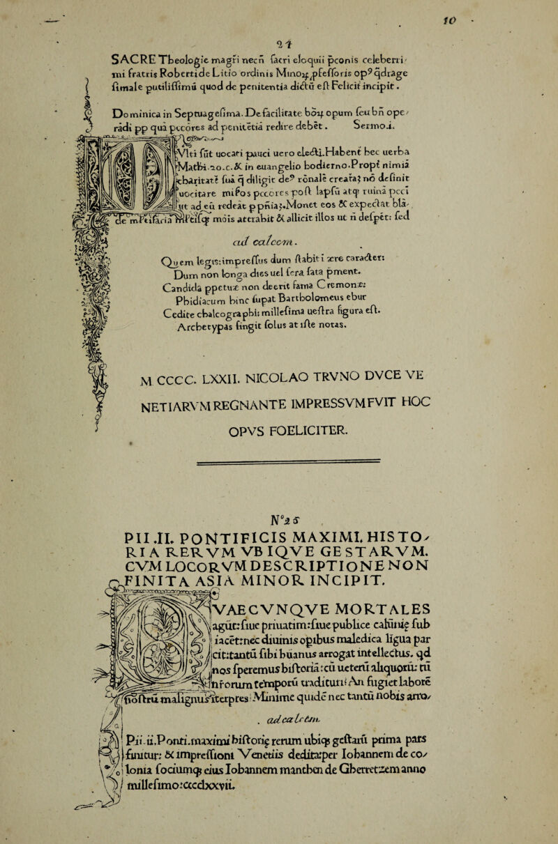 S ACRE Tbeologic magri necn facri eloquii pconis ceieberri' mi fratris Robertide Litio ordinis Miaoj^fefforis op^qdrage I fimale putiliffimu quod de pcnitentia dt<5tii eft Fcliciiincipit. I Do minica in Septuagefima.Deiacilirate boif opum (ettbn ope/ d? radt pp qua pccores ad penitetia redire debet. Sen-nod* |Vlti fut uocati pauci uero eU&i.Habent bee uerba rMatbi.^>o.c.& in euangelio bodiemo-Propt nimia Ifcbaritatl (ua. q diligit de? ronale creat'd? no definit \iocitare mi^os pcccrespoft lapfu atcj? ruina peci \(t ad,eu redeat ppnia^Nionet eos 50 expeclat bla- O'! t-i'-V/W''' _1 - 5/ .IP 11/- v« rtl t -♦ it <ul cal corn- * Quern legisiimpreftus alum rtabiti xrc carafter. Dum non tonga dies uel (era. fata pment. Candida ppetuit non deerit fatna C remon £: Pbidiacum bine fupat Battbolotneus ebur Cedite cbalcograpbi: millefima uertra figura eft. Arcbecypas fingit folus atiAe notes. M CCCC. LXXII. NICOLAO TRVNO DVCE VE NETIARVMREGNANTE IMPRESSVMFV1T HOC OPVS FOELICITER. N‘as . PII.IL PONTIFICIS MAXIMI.HISTO- RI A R.ERVM VB IQVE GESTARVM. cvmlocorvmdescriptionenon JFINITA ASIA MINOR INCIPIT. 1VAECVNQVE MORTALES .ague: fine priuatimdiuepublice caluiue Tub s iacetrnec daunts ogibus maledica ligua par % Jdtitantu ftbi buanus arrogat intelleclus. qd v»Mjnos fperemusbtftomtcu ueteru aliquotd: tii , ^j^AdnforumCe'mpotu aadicuttiAn fugietlabore ^tftrumafignus'iterpres Minimequidc nec Lrntunobis arm/ . odcaUtJtb u Pii u.Ponti.inaxicnx biftori^ renim ubiq? geftaru pama pars \\ | fuutur; & lrnprdTioni Venetiis deditarper Iobannem de cos i toma fodumcp eiits Iobannem mantben de Gberretztm anno ^ ‘ mi 11 e fimo: cccdxxv iu >0