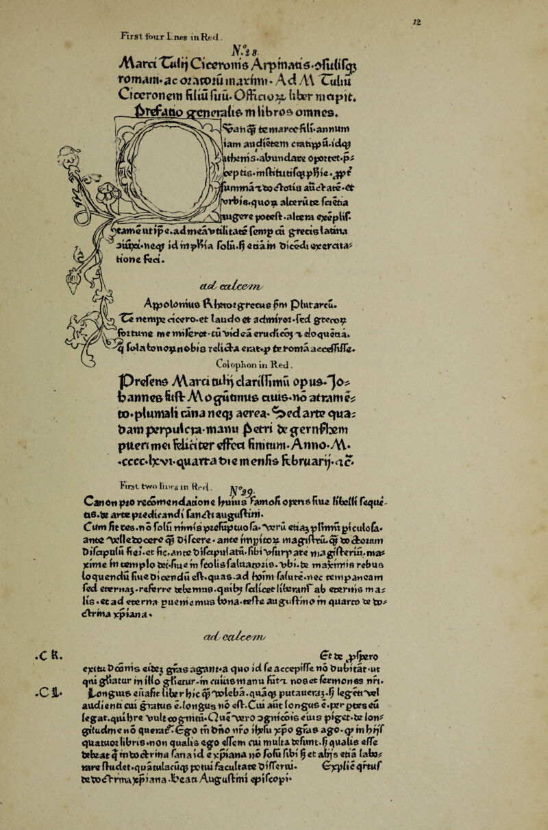 1Z Firs t tour L ixes in Re d . NX IS- Mam Tultj Cieeroms Arpmatt^ofuWcp romAuuac 02 a tom matfrm ♦ Ad AX Tahn Ciccroncm film luiuOffiao^t hbr nmpit* ferrfatio crcnerattstn libras omncs* ‘vmVq? temarocftlv annum iam audietem cratqptUd*# tferris.abundatv opwtct.p;* ptxs*mftituttTc0pBi« 'i^pmmaafexn-otia aue>atc»6t- v/^rbjs,^vion alee rate fcietia A^>auffcrg poteft-aleera e#epUC )tamcutip«*a4mcavtditate (crop cu g-rccislatuia aui)ct«v»<i<^ idwipftta fblu*fi etsa w tne<>dt orcrctta^ honefzct. calc& tn Ajpolornus $\feto?gTecue fro plwtarcu. 'Cz nentpe ciccro.et taudo ct admirotTcd grcco^t /a fctturte m « rmlerct - cu *ind ea cru dicbj % doqueaav ^ Jq folafconop. nobis reltcba etat>.p terottiaa-cedltlfe* ion in Red. Colophc |Drefen$ Mara tult) clariHimu op b awn C8 fii(V A\ o cjiitiims aui6*no atnam eo*pbumali rina neqj acre* ^>e<J arte cfua^ tiawperpulcia maiu! jSem for jernftem ptten met felihter effect fimtum* Anno*M* *cccc4jcvt- cjuarra t>i e m ewfi$ ftbruan^a £> First two lines in Reri. Can On p*0 rcdntiendatiowe bunts Famo/topmsftu* UbAit feque tis.fe artepzcdtcaudi fatuRt augufliro* Cum fittca.no folu mmisptcfitptuo fa»V^ru ett a$ p t nrm pi cul o la* ante^(lefcoccrcOiTccrc*ante tmpltcv mag'iftuuqp todboztim Difaputu fiei. ct fic. an tc t> t f«ptdattn fibi vfurp ate ynagtlfemuma* Xitnefntemp to tjet«fiu«rofcoltsfalttaipus*T?bnife maxrnns rebus loquendtHmoOicendudVquas.ad borni falute»nec tempancam fed etvrna^refem? teferotis.cjtttb? faltceoliferanTab ctemis ma? Ks 4 cc ad sterna pueme musbona^fTcau^tiR/n^m quarto te to* (Rrmarptana^ ad calce no ♦C ft* Cttc^ijero ejettu t>corns ctfej gras agati^a quo id fie accepifTe no bubitatmt qmgltatur in Mo gfierur^m turnout an« fiit'j, nosefc fexmenes nrt. *C I* JLongtus euafitlifer b»c<pT»lcba.qtta<p putaucra^ kg’ftr*#! audientt cut grratus edongus no efKCiti aut iongus c.fxrpcescu kgat.qmbre vuUoogmitfuQwc'VcrO ^gmcbisetusp»g:cMe Ion* gitudme «o qtieratf^Cg-O tn bno nro jfefit ?epo ag-o.<j» m quatuotlibrismon qualisago dfcm cut multalcrunt.^qu^us^c fcefeat q wtocbritia (anaid cypiana no folu fibi f$ ctattfs tafe^ rarcRudct.quatulatuippc'ttufacultatclDtirmii* Gyylic qrtuf tctod>rma)cpiana -bcatt Aug-uRmi eptfcopn