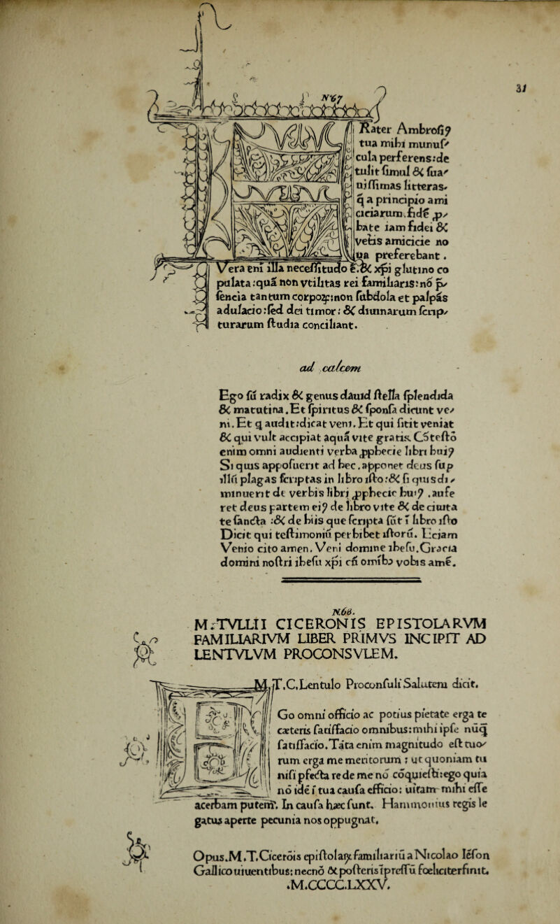 G n i Rater Ambrofl? tua mibi munuf' culaperferens:de tulitfimul&fua' uiflimas litteras* q a principle ami deiarum.fid£ ps bate iamfidei&C Vetis amicicie no ___ _ preferebant. ’em ilia neceflitudo xpi glutino co pulata.qua non vtilitas rei £amilian$:n6 jv fencia tan turn corpo2p;non fiibdola et palpus adu/acio .'fed dei timer: SC diumarum fenps turarum ftudia conciliant. ad caJc&m Ego fu radix Si genus cbuid ftella (plendida Si matutina .Et fpiritus SC fponfa dictint ve/ rvi.Et q audit :dieat veni.Et qui fititveniat Si qui vult accipiat aqua vite gratia 0> tefto enim omni audienti verba ^pbecie libri bui? Si qms appofuerit ad bee. apponet deus fap ill 6 plagas fcnptas in libro lfto :8i fi quisdi / lninuent de verbis libri ^ppbecic jbu.17 .aufe ret deus partem ei? de libro vite SC de ciuita te Ian<fta :SC de biis que fcripta fut 1 libro ifto Dick qui teftimoniu per bibet lAoru. Lcjam Venio cito amen. Veni domme lbefu.Gracia domini noftri ibefu xpi c& omiba vobisame. C r> k63. M^TVLLII CICERON1S EPISTOLARVM FAMILIARIVM LIBER PRIM VS INCIPIT AD LENTVLVM PROCONSVLEM. Jt\C,Lentulo ProconTuli Salutem dick. Go orruii officio ac potms pietate erga te ; extern fatifTacio omnibus:mihi ipfe nuq fatiffado.Tata enim magnitude eft tuo/ rum erga me meritomm ; ut quoniam tu nifi pfeefta rede me no coquieftnego quia 116 ide f tua caufa effido: uifatrr mihi efte _ __ —V acerbam puterrf. In caufa hxc funt. Hammomus regis le gatu* aperte pecunia nos oppugnat. jjfc Opus.M .T.Cicerois epiftola^tfamiliariuaNicolao Iefon Gallicouiuenttbus;neend St poftertsi preflufoeliciterfinit, *M»CCCC.LXXV*