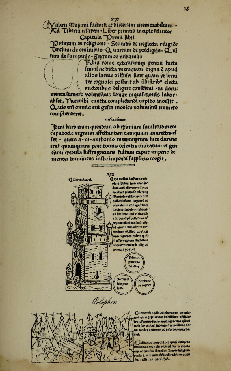33 a NT* CHafimi fa&ojfi ct bides um meutcuabihuiu • fZd u'bcrlu ctfarcm ♦Ltbcr p: turns in dpi t fdictfcr Capita la ~prbm libu TDritmim be religions * Secunbft be negiefca rdigioe Terchim cte otmmbtt s * CLuartuni be p^odigt'js* CLui tttnicU fompni[8*£ej:tuni 5c miraculis ^ / i^bis tonic cptcrarnnup gentiu fada finrnl ac biefca memomtu btgna cj apud alios laciue biffufa fuwt quam vt b?eui ter oognofci pofltnt ab illtiftrib? eleebt V mtctohbits bel'igere coiiftitui *nt doau mentafumerc volentibus longe mejuifitionb labor* ftbftt*T\entubi cunfta compU&enbi cupibo mcefftt ♦ GLuts cm omnia cut gtfta mobteo vohtmtnft mtmero compbenberit* aJcaZc&m ^bem barbannn cjttenbam ob ejftnriam fnmUtubtuem rap abode regmun affcctanteni tamejuani aimre&eeef fet ♦ quern a«m»antbomo mtcremptuni luce dams crat quamcjuam pene tocuis onentte dui tatum ct gen cium crcbula ruffragaciane Fultuni caput inipmo be men ter innmneno iufto impoibi fujplicipcoegit* tlXoms babel. doe molina l/uf'ncmrcrt) ifiem ft Itbii: foate vino iu*. diao atttt efttvt nero 1 ctua eocabolo plane f« offerer 9 ftTem jnfiant ia babueritiTU poftcbfuftone linguoruod pfasctbijiiie.}© igneoocn it coferexboto)(tonc reltciaft' liofoobelo: cjm ei foccdflc a lie t>eincepf poftentas ei° rrgnutn illpd obtfnmt vfqj id qtnrtn cbiliadcf m me' rbodmm 7<‘J5ed augCtnc turn fugatutn niJcr'tqp ft* li| afTor rejoin illud obtt' fj nuerfit:* tenunur tfqsad 0nnoa.13o5.tJf. danuot>f5i I48l.fli>0boman8 ottoman nnsqvtwg 30airoosinfeMfnnc %p*fid<* lea gRonno foerat muftifqj terns eptam U00 foe Oitiora fwWusanfatrocirtimie be-* I10 tgndr) oefeendn ad mfcron.tertia ok rmrt. d JafcKiJlusiempouf ocs qttafi antique cboionicasrnoitatoivfqj ad bee tempo** 7r topicaens fell implicit 3mptcift>rqitro» / penfa f. arte mita •Crbordt rodcUoepqgtl 1481 - »* .colen.3«b.