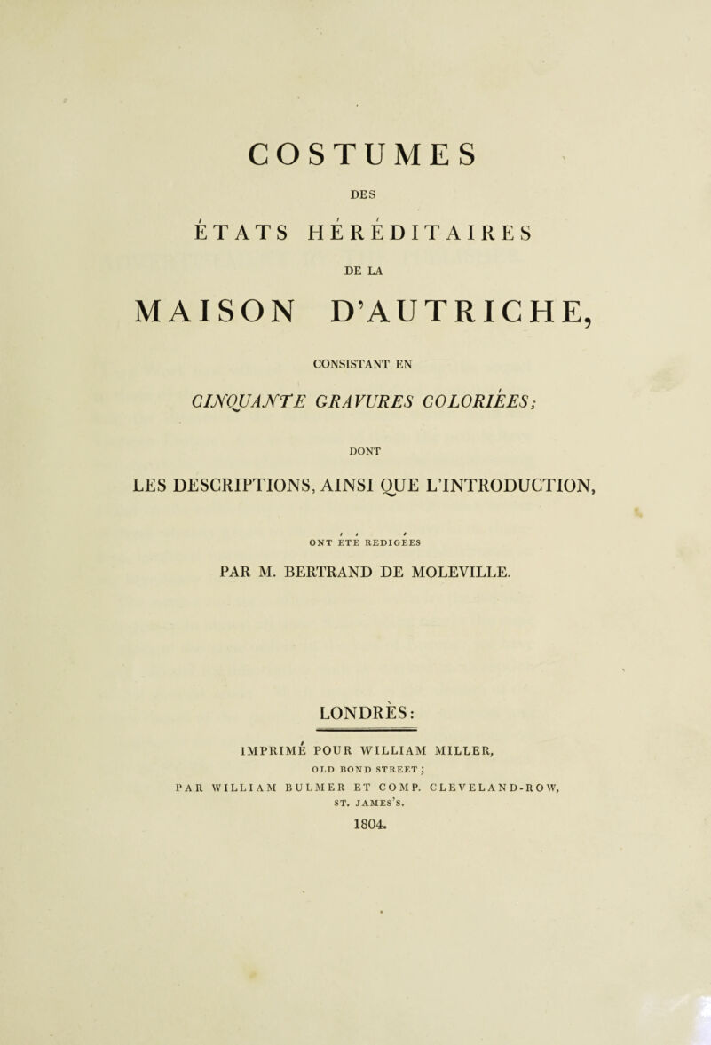 COSTUMES DES ÉTATS HÉRÉDITAIRES DE LA MAISON D’AUTRICHE, CONSISTANT EN CINQUANTE GRAVURES COLORIEES; DONT LES DESCRIPTIONS, AINSI QUE L’INTRODUCTION, i » * ONT ETE REDIGEES PAR M. BERTRAND DE MOLEVILLE. LONDRES: IMPRIMÉ POUR WILLIAM MILLER, OLD BOND STREET; PAR WILLIAM B U LM ER ET C O M P. C L E V E L A N D - R O W, st. james’s. 1804.