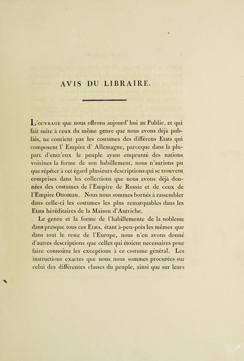 AVIS DU LIBRAIRE. L’ouvrage que nous offrons aujourd’ hui au Public, et qui fait suite à ceux du même genre que nous avons déjà pub¬ liés, ne contient pas les costumes des différens Etats qui composent V Empire d’ Allemagne, parceque dans la plu¬ part d’entr’eux le peuple ayant emprunté des nations voisines la forme de son habillement, nous n’aurions pu que répéter à cet égard plusieurs descriptions qui se trouvent comprises dans les collections que nous avons déjà don¬ nées des costumes de l’Empire de Russie et de ceux de l’Empire Ottoman. Nous nous sommes bornés à rassembler dans celle-ci les costumes les plus remarquables dans les Etats héréditaires de la Maison d’Autriche. Le genre et la forme de l’habillemente de la noblesse dans presque tous ces Etats, étant à-peu-près les mêmes que dans tout le reste de l’Europe, nous n’en avons donné d’autres descriptions que celles qui étoient necessaires pour faire connoître les exceptions à ce costume général. Les instructions exactes que nous nous sommes procurées sur celui des différentes classes du peuple, ainsi que sur leurs