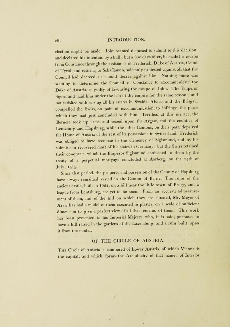 Vlll election, might be made. John seemed disposed to submit to this decision, and declared his intention by a bull ; but a few days after, be made his escape from Constance through the assistance of Frederick, Duke of Austria, Count of Tyrol, and retiring to Schaffausen, solemnly protested against all that the Council had decreed, or should decree against him. Nothing more was wanting to determine the Council of Constance to excommunicate the Duke of Austria, as guilty of favouring the escape of John. The Emperor Sigismund laid him under the ban of the empire for the same reason ; and not satisfied with seizing all his estates in Swabia, Alsace, and the Brisgau, compelled the Swiss, on pain of excommunication, to infringe the peace which they had just concluded with him. Temfied at this menace, the Bernese took up arms, and seized upon the Argaw, and the counties oi Lentzburg and Hapsburg, while the other Cantons, on their part, deprived the House of Austria of the rest of its possessions in Switzerland. Frederick was obliged to have recourse to the clemency of Sigismund, and by his submission recovered most of his states in Germany ; but the Swiss retained their conquests, which the Emperor Sigismund confirmed to them by the treaty of a perpetual mortgage concluded at Aarberg, on the 24th of July, 1415- Since that period, the property and possession of the County of Hapsburg have always remained vested in the Canton of Berne. The ruins of the ancient castle, built in 1024, on a hill near the little town of Brugg, and a league from Lentzburg, are yet to be seen. From an accurate admeasure¬ ment of them, and of the hill on which they are situated, Mr. Meyer of Araw has had a model of them executed in plaster, on a scale of sufficient dimension to give a perfect view of all that remains of them. This work has been presented to his Imperial Majesty, who, it is said, purposes to have a hill raised in the gardens of the Laxemburg, and a ruin built upon it from the model. OF THE CIRCLE OF AUSTRIA. The Circle of Austria is composed of Lower Austria, of which Vienna is the capital, and which forms the Archduchy of that name ; of Interior