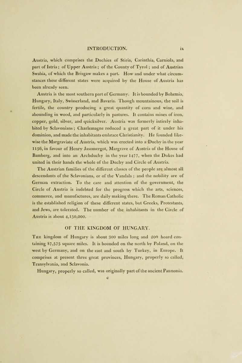 Austria, which comprises the Duchies of Stiria, Carinthia, Carniola, and part of Istria ; of Upper Austria ; of the County of Tyrol ; and of Austrian Swabia, of which the Brisgaw makes a part. How and under what circum¬ stances these different states were acquired by the House of Austria has been already seen. Austria is the most southern part of Germany. It is bounded by Bohemia, Hungary, Italy, Swisserland, and Bavaria. Though mountainous, the soil is fertile, the country producing a great quantity of corn and wine, and abounding in wood, and particularly in pastures. It contains mines of iron, copper, gold, silver, and quicksilver. Austria was formerly intirely inha¬ bited by Sclavonians ; Charlemagne reduced a great part of it under his dominion, and made the inhabitants embrace Christianity. He founded like¬ wise the Margraviate of Austria, which was erected into a Duchy in the year 1156, in favour of Henry Jasomergot, Margrave of Austria of the House of Bamberg, and into an Archduchy in the year 1477, when the Dukes had united in their hands the whole of the Duchy and Circle of Austria. The Austrian families of the different classes of the people are almost all descendants of the Sclavonians, or of the Vandals ; and the nobility are of German extraction. To the care and attention of the governtnent, the Circle of Austria is indebted for the progress which the arts, sciences, commerce, and manufactures, are daily making there. The Roman Catholic is the established religion of these different states, but Greeks, Protestants, and Jews, are tolerated. The number of the inhabitants in the Circle of Austria is about 4,150,000. OF THE KINGDOM OF HUNGARY. The kingdom of Hungary is about 300 miles long and 200 hoard con¬ taining 87,575 square miles. It is bounded on the north by Poland, on the west by Germany, and on the east and south by Turkey, in Europe. It comprises at present three great provinces, Hungary, properly so called, Transylvania, and Sclavonia. Hungary, properly so called, was originally part of the ancient Pan nonia. c