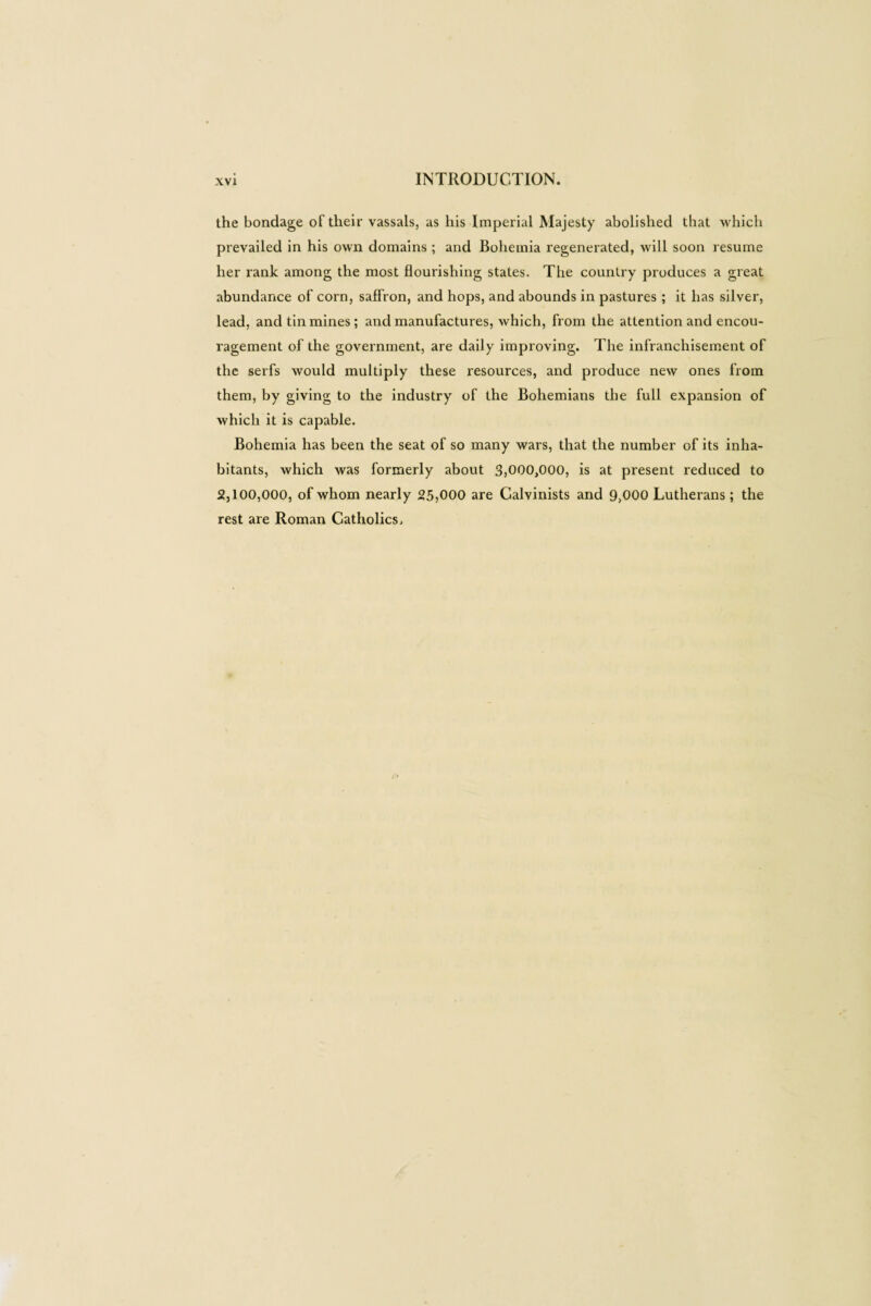 the bondage of their vassals, as his Imperial Majesty abolished that which prevailed in his own domains ; and Bohemia regenerated, will soon resume her rank among the most flourishing states. The country produces a great abundance of corn, saffron, and hops, and abounds in pastures ; it has silver, lead, and tin mines; and manufactures, which, from the attention and encou¬ ragement of the government, are daily improving. The infranchisement of the serfs would multiply these resources, and produce new ones from them, by giving to the industry of the Bohemians the full expansion of which it is capable. Bohemia has been the seat of so many wars, that the number of its inha¬ bitants, which was formerly about 3,000,000, is at present reduced to 2,100,000, of whom nearly 25,000 are Calvinists and 9,000 Lutherans ; the rest are Roman Catholics,