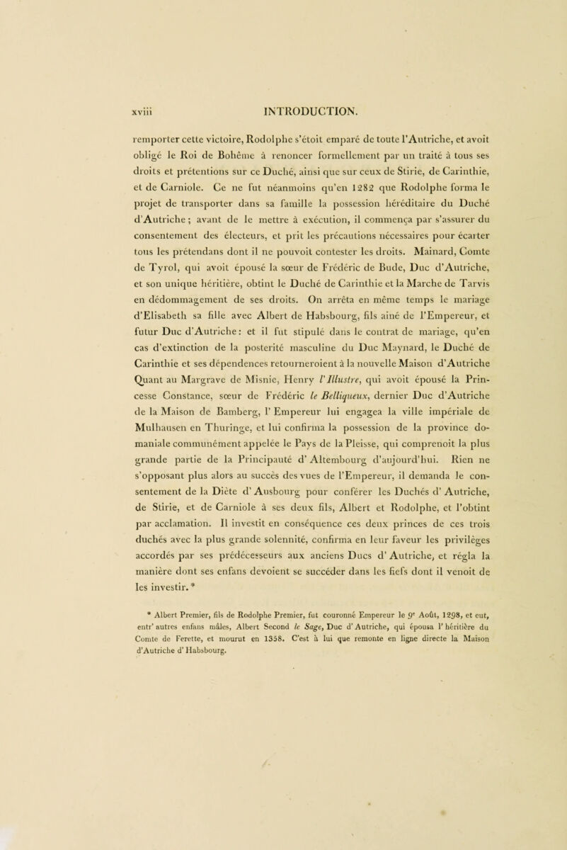 remporter cette victoire, Rodolphe s’étoit emparé de toute l’Autriche, et avoit obligé le Roi de Bohême à renoncer formellement par un traité à tous ses droits et prétentions sur ce Duché, ainsi que sur ceux de Stirie, de Carinthie, et de Carniole. Ce ne fut néanmoins qu’en 1282 que Rodolphe forma le projet de transporter dans sa famille la possession héréditaire du Duché d’Autriche ; avant de le mettre à exécution, il commença par s’assurer du consentement des électeurs, et prit les précautions nécessaires pour écarter tous les prétendans dont il ne pouvoit contester les droits. Mainard, Comte de Tyrol, qui avoit épousé la sœur de Frédéric de Bude, Duc d’Autriche, et son unique héritière, obtint le Duché de Carinthie et la Marche de Tarvis en dédommagement de ses droits. On arrêta en même temps le mariage d’Elisabeth sa fille avec Albert de Habsbourg, fils ainé de l’Empereur, et futur Duc d’Autriche : et il fut stipulé dans le contrat de mariage, qu’en cas d’extinction de la postérité masculine du Duc Maynard, le Duché de Carinthie et ses dépendences retourneroient à la nouvelle Maison d’Autriche Quant au Margrave de Misnie, Henry VIllustre, qui avoit épousé la Prin¬ cesse Constance, sœur de Frédéric le Belliqueux, dernier Duc d’Autriche de la Maison de Bamberg, 1’ Empereur lui engagea la ville impériale de Mulhausen en Thuringe, et lui confirma la possession de la province do¬ maniale communément appelée le Pays de la Pleisse, qui comprenoit la plus grande partie de la Principauté d’Altembourg d’aujourd’hui. Rien ne s’opposant plus alors au succès des vues de l’Empereur, il demanda le con¬ sentement de la Diète d’Ausbourg pour conférer les Duchés cl’ Autriche, de Stirie, et de Carniole à ses deux fils, Albert et Rodolphe, et l’obtint par acclamation. Il investit en conséquence ces deux princes de ces trois duchés avec la plus grande solennité, confirma en leur faveur les privilèges accordés par ses prédécesseurs aux anciens Ducs d’Autriche; et régla la manière dont ses enfans dévoient se succéder dans les fiefs dont il venoit de les investir. * * Albert Premier, fils de Rodolphe Premier, fut couronné Empereur le 9' Août, 1298, et eut, entr’ autres enfans mâles, Albert Second le Sage, Duc d’Autriche, qui épousa P héritière du Comte de Ferette, et mourut en 1358. C’est à lui que remonte en ligne directe la Maison d’Autriche d’Habsbourg.