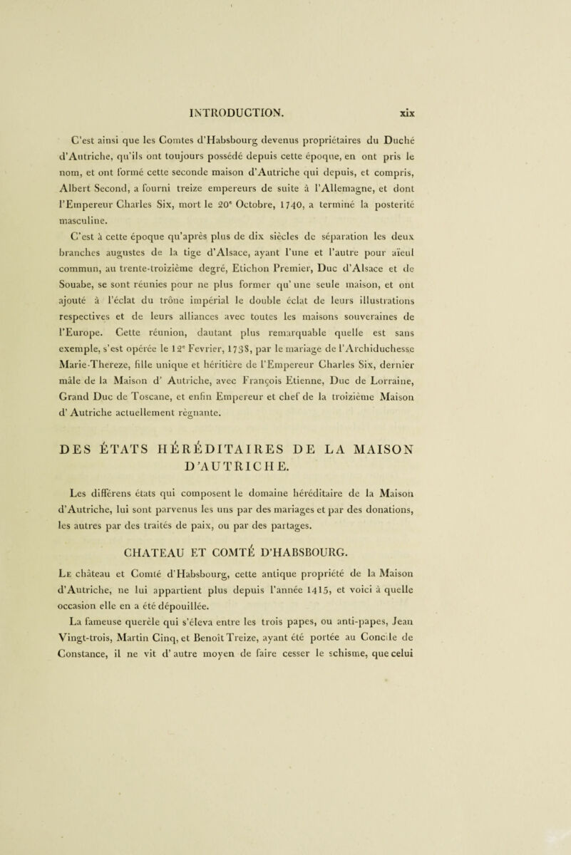 C’est ainsi que les Comtes d’Habsbourg devenus propriétaires du Duché d’Autriche, qu’ils ont toujours possédé depuis cette époque, en ont pris le nom, et ont formé cette seconde maison d’Autriche qui depuis, et compris, Albert Second, a fourni treize empereurs de suite à l’Allemagne, et dont l’Empereur Charles Six, mort le 20e Octobre, 1740, a terminé la postérité masculine. C’est à cette époque qu’après plus de dix siècles de séparation les deux branches augustes de la tige d’Alsace, ayant l’une et l’autre pour aïeul commun, au trente-treizième degré, Etichon Premier, Duc d’Alsace et de Souabe, se sont réunies pour ne plus former qu’ une seule maison, et ont ajouté à l’éclat du trône impérial le double éclat de leurs illustrations respectives et de leurs alliances avec toutes les maisons souveraines de l’Europe. Cette réunion, dautant plus remarquable quelle est sans exemple, s’est opérée le 12e Février, 1738, par le mariage de l’Archiduchesse Marie-Thereze, hile unique et héritière de l’Empereur Charles Six, dernier mâle de la Maison d' Autriche, avec François Etienne, Duc de Lorraine, Grand Duc de Toscane, et enfin Empereur et chef de la treizième Maison d’Autriche actuellement régnante. O DES ÉTATS HÉRÉDITAIRES DE LA MAISON D’AUTRICHE. Les différens états qui composent le domaine héréditaire de la Maison d’Autriche, lui sont parvenus les uns par des mariages et par des donations, les autres par des traités de paix, ou par des partages. CHATEAU ET COMTÉ D’HABSBOURG. Le château et Comté d’Habsbourg, cette antique propriété de la Maison d’Autriche, ne lui appartient plus depuis l’année 1415» et voici à quelle occasion elle en a été dépouillée. La fameuse querèle qui s’éleva entre les trois papes, ou anti-papes, Jean Vingt-trois, Martin Cinq, et Benoît Treize, ayant été portée au Concile de Constance, il ne vit d’autre moyen de faire cesser le schisme, que celui