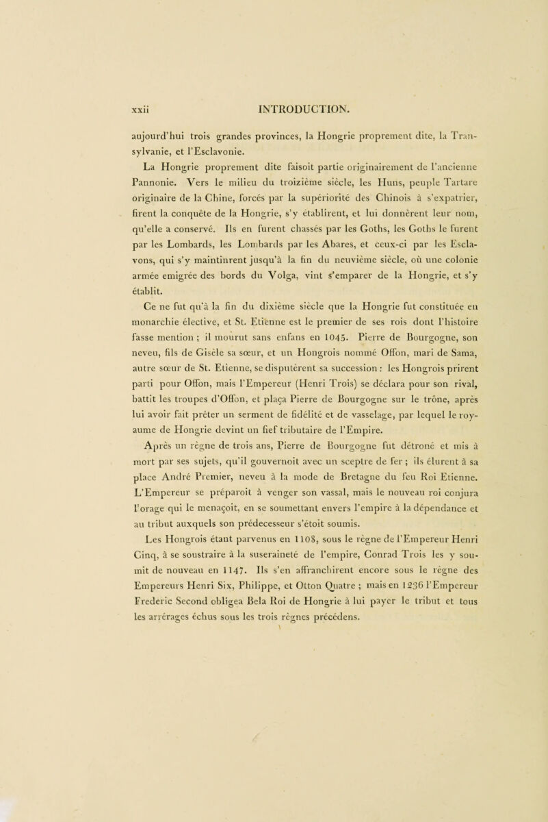 aujourd’hui trois grandes provinces, la Hongrie proprement dite, la Tran¬ sylvanie, et l’Esclavonie. La Hongrie proprement dite faisoit partie originairement de l’ancienne Pannonie. Vers le milieu du treizième siècle, les Huns, peuple Tartare originaire de la Chine, forcés par la supériorité des Chinois à s’expatrier, firent la conquête de la Hongrie, s’y établirent, et lui donnèrent leur nom, qu’elle a conservé. Us en furent chassés par les Goths, les Goths le furent par les Lombards, les Lombards par les Abares, et ceux-ci par les Escla- vons, qui s’y maintinrent jusqu’à la fin du neuvième siècle, où une colonie armée emigrée des bords du Volga, vint s’emparer de la Hongrie, et s’y établit. Ce ne fut qu’à la fin du dixième siècle que la Hongrie fut constituée en monarchie élective, et St. Etienne est le premier de ses rois dont l’histoire fasse mention ; il mourut sans enfans en 1045- Pierre de Bourgogne, son neveu, fils de Gisèle sa sœur, et un Hongrois nommé Offon, mari de Sama, autre sœur de St. Etienne, se disputèrent sa succession : les Hongrois prirent parti pour Offon, mais l'Empereur (Henri Trois) se déclara pour son rival, battit les troupes d’Offon, et plaça Pierre de Bourgogne sur le trône, après lui avoir fait prêter un serment de fidélité et de vasselage, par lequel le roy¬ aume de Hongrie devint un fief tributaire de l’Empire. Après un règne de trois ans, Pierre de Bourgogne fut détrôné et mis à mort par ses sujets, qu’il gouvernoit avec un sceptre de fer; ils élurent à sa place André Premier, neveu à la mode de Bretagne du feu Roi Etienne. L’Empereur se préparoit à venger son vassal, mais le nouveau roi conjura forage qui le menaçoit, en se soumettant envers l’empire à la dépendance et au tribut auxquels son prédécesseur s’étoit soumis. Les Hongrois étant parvenus en 1108, sous le règne de l’Empereur Henri Cinq, à se soustraire à la suseraineté de l’empire, Conrad Trois les y sou¬ mit de nouveau en 1147. Ils s’en affranchirent encore sous le règne des Empereurs Henri Six, Philippe, et Otton Quatre ; mais en 1236 l’Empereur Frederic Second obligea Bêla Roi de Hongrie à lui payer le tribut et tous les arrérages échus sous les trois règnes précédens.