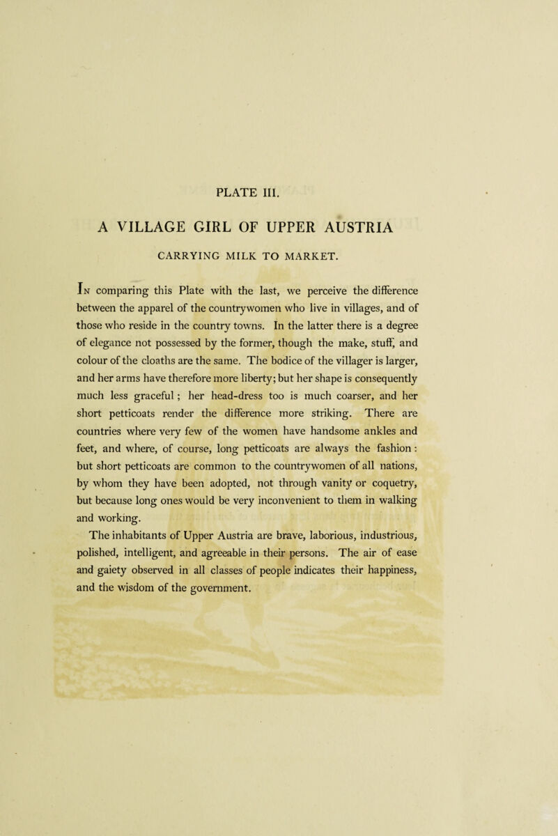 A VILLAGE GIRL OF UPPER AUSTRIA CARRYING MILK TO MARKET. In comparing this Plate with the last, we perceive the difference between the apparel of the countrywomen who live in villages, and of those who reside in the country towns. In the latter there is a degree of elegance not possessed by the former, though the make, stuff, and colour of the cloaths are the same. The bodice of the villager is larger, and her arms have therefore more liberty; but her shape is consequently much less graceful ; her head-dress too is much coarser, and her short petticoats render the difference more striking. There are countries where very few of the women have handsome ankles and feet, and where, of course, long petticoats are always the fashion : but short petticoats are common to the countrywomen of all nations, by whom they have been adopted, not through vanity or coquetry, but because long ones would be very inconvenient to them in walking and working. The inhabitants of Upper Austria are brave, laborious, industrious, polished, intelligent, and agreeable in their persons. The air of ease and gaiety observed in all classes of people indicates their happiness, and the wisdom of the government.