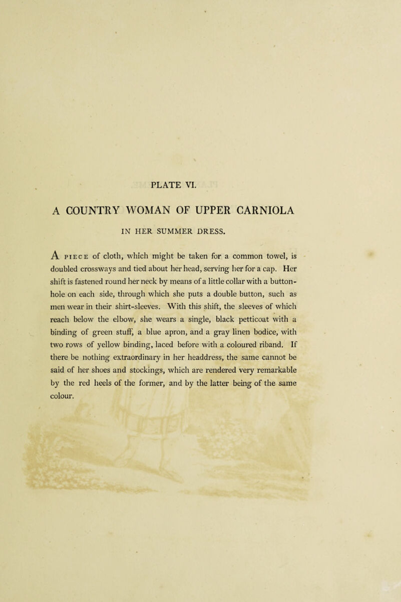 A COUNTRY WOMAN OF UPPER CARNIOLA IN HER SUMMER DRESS. A piece of cloth, which might be taken for a common towel, is doubled crossways and tied about her head, serving her for a cap. Her shift is fastened round her neck by means of a little collar with a button¬ hole on each side, through which she puts a double button, such as men wear in their shirt-sleeves. With this shift, the sleeves of which reach below the elbow, she wears a single, black petticoat with a binding of green stuff, a blue apron, and a gray linen bodice, with two rows of yellow binding, laced before with a coloured riband. If there be nothing extraordinary in her headdress, the same cannot be said of her shoes and stockings, which are rendered very remarkable by the red heels of the former, and by the latter being of the same colour.