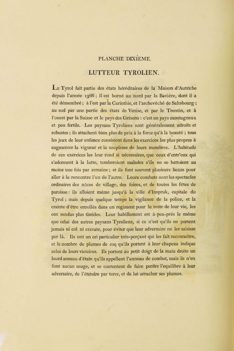 LUTTEUR TYROLIEN. Le Tyrol fait partie des états héréditaires de la Maison d’Autriche depuis l’année 1366 ; il est borné au nord par la Bavière, dont il a été démembré ; à l’est par la Carinthie, et l’archevêché de Saltsbourg ; au sud par une partie des états de Venise, et par le Trendn, et à l’ouest par la Suisse et le pays des Grisons : c’est un pays montagneux et peu fertile. Les paysans Tyroliens sont généralement adroits et robustes ; ils attachent bien plus de prix à la force qu’à la beauté ; tous les jeux de leur enfance consistent dans les exercices les plus propres à augmenter la vigueur et la souplesse de leurs membres. L’habitude de ces exercices les leur rend si nécessaires, que ceux d’entr’eux qui s’adonnent à la lutte, tomberoient malades s’ils ne se battoient au moins une fois par semaine ; et ils font souvent plusieurs lieües pour aller à la rencontre l’un de l’autre. Leurs combats sont les spectacles ordinaires des noces de village, des foires, et de toutes les fêtes de paroisse : ils alloient même jusqu’à la ville d’Inspruk, capitale du Tyrol ; mais depuis quelque temps la vigilance de la police, et la crainte d’être enrollés dans un regiment pour le reste de leur vie, les ont rendus plus timides. Leur habillement est à-peu-près le même que celui des autres paysans Tyroliens, si ce n’est qu’ils ne portent jamais ni col ni cravate, pour éviter que leur adversaire ne les saisisse par là. Ils ont un cri particulier très-perçant qui les fait reconnoitre, et le nombre de plumes de coq qu’ils portent à leur chapeau indique celui de leurs victoires. Ils portent au petit doigt de la main droite un lourd anneau d’étain qu’ils appellent l’anneau de combat, mais ils n’en font aucun usage, et se contentent de faire perdre l’equilibre à leur adversaire, de l’étendre par terre, et de lui arracher ses plumes.