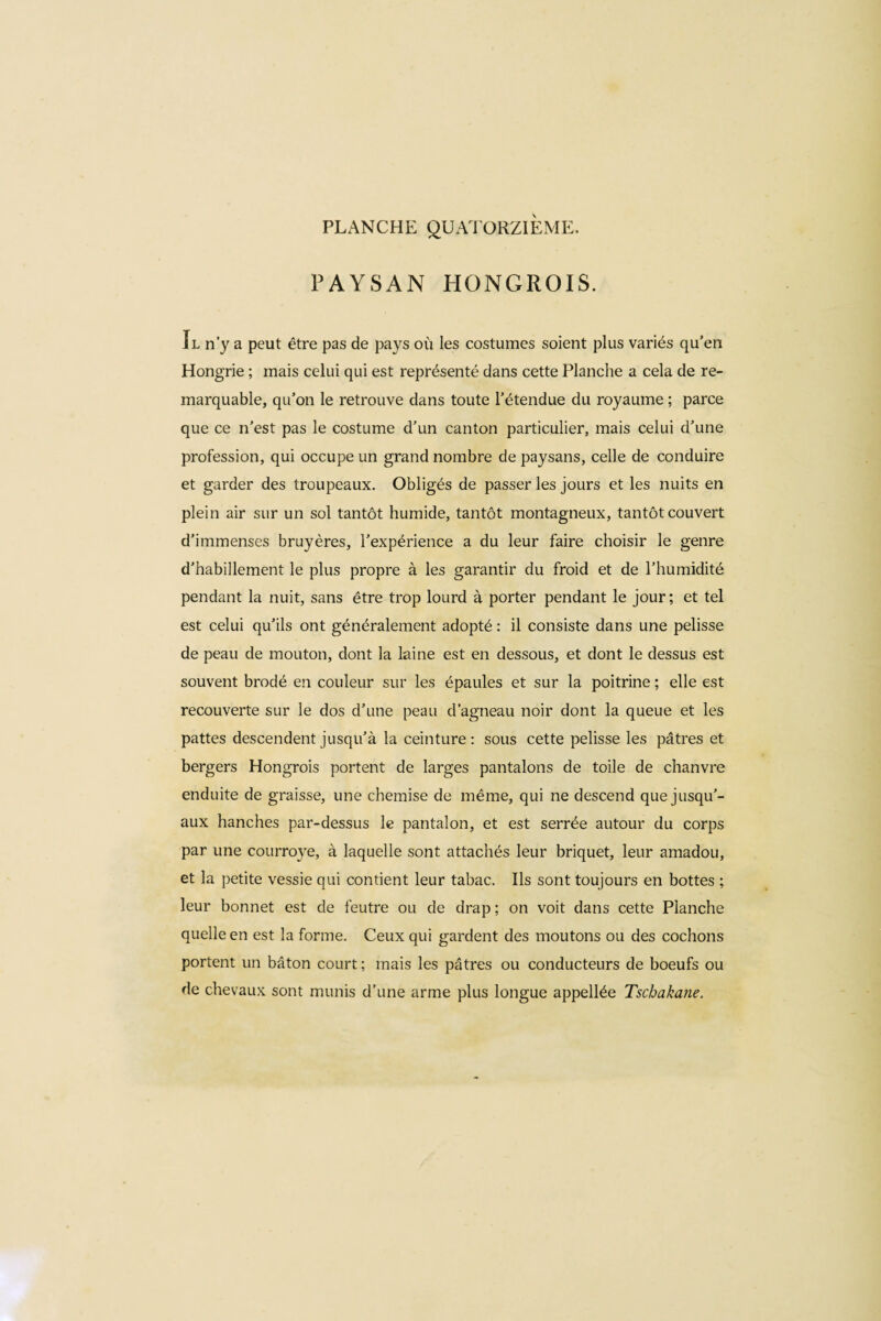 PAYSAN HONGROIS. Il n’y a peut être pas de pays où les costumes soient plus variés qu’en Hongrie ; mais celui qui est représenté dans cette Planche a cela de re¬ marquable, qu’on le retrouve dans toute l’étendue du royaume ; parce que ce n’est pas le costume d’un canton particulier, mais celui d’une profession, qui occupe un grand nombre de paysans, celle de conduire et garder des troupeaux. Obligés de passer les jours et les nuits en plein air sur un sol tantôt humide, tantôt montagneux, tantôt couvert d’immenses bruyères, l’expérience a du leur faire choisir le genre d’habillement le plus propre à les garantir du froid et de l’humidité pendant la nuit, sans être trop lourd à porter pendant le jour; et tel est celui qu’ils ont généralement adopté : il consiste dans une pelisse de peau de mouton, dont la laine est en dessous, et dont le dessus est souvent brodé en couleur sur les épaules et sur la poitrine ; elle est recouverte sur le dos d’une peau d’agneau noir dont la queue et les pattes descendent jusqu’à la ceinture: sous cette pelisse les pâtres et bergers Hongrois portent de larges pantalons de toile de chanvre enduite de graisse, une chemise de même, qui ne descend que jusqu’¬ aux hanches par-dessus le pantalon, et est serrée autour du corps par une courroye, à laquelle sont attachés leur briquet, leur amadou, et la petite vessie qui contient leur tabac. Ils sont toujours en bottes ; leur bonnet est de feutre ou de drap ; on voit dans cette Planche quelle en est la forme. Ceux qui gardent des moutons ou des cochons portent un bâton court; mais les pâtres ou conducteurs de boeufs ou de chevaux sont munis d’une arme plus longue appellée Tschakane.