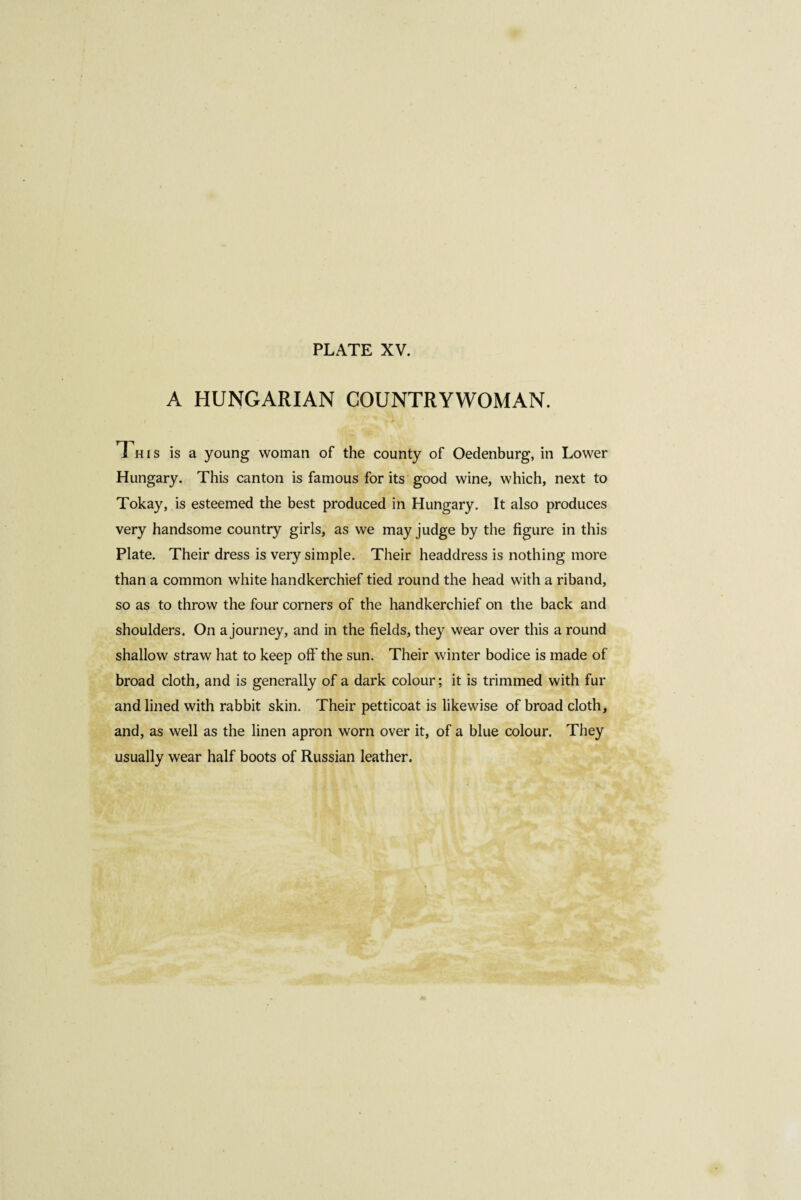 A HUNGARIAN COUNTRYWOMAN. Th,s is a young woman of the county of Oedenburg, in Lower Hungary. This canton is famous for its good wine, which, next to Tokay, is esteemed the best produced in Hungary. It also produces very handsome country girls, as we may judge by the figure in this Plate. Their dress is very simple. Their headdress is nothing more than a common white handkerchief tied round the head with a riband, so as to throw the four corners of the handkerchief on the back and shoulders. On a journey, and in the fields, they wear over this a round shallow straw hat to keep off the sun. Their winter bodice is made of broad cloth, and is generally of a dark colour; it is trimmed with fur and lined with rabbit skin. Their petticoat is likewise of broad cloth, and, as well as the linen apron worn over it, of a blue colour. They usually wear half boots of Russian leather.