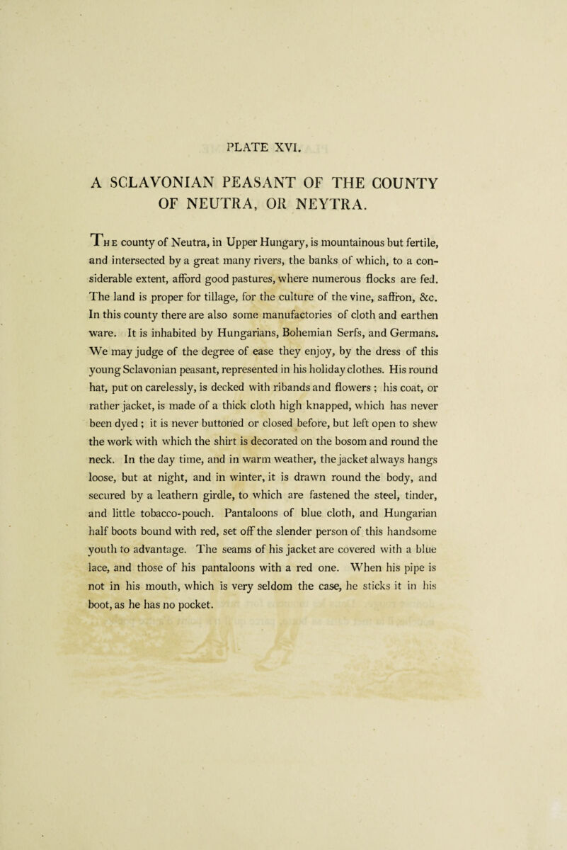 A SCLAVONIAN PEASANT OF THE COUNTY OF NEUTRA, OR NEYTRA. The county of Neutra, in Upper Hungary, is mountainous but fertile, and intersected by a great many rivers, the banks of which, to a con¬ siderable extent, afford good pastures, where numerous flocks are fed. The land is proper for tillage, for the culture of the vine, saffron, &c. In this county there are also some manufactories of cloth and earthen ware. It is inhabited by Hungarians, Bohemian Serfs, and Germans. We may judge of the degree of ease they enjoy, by the dress of this young Sclavonian peasant, represented in his holiday clothes. His round hat, put on carelessly, is decked with ribands and flowers ; his coat, or rather jacket, is made of a thick cloth high knapped, which has never been dyed ; it is never buttoned or closed before, but left open to shew the work with which the shirt is decorated on the bosom and round the neck. In the day time, and in warm weather, the jacket always hangs loose, but at night, and in winter, it is drawn round the body, and secured by a leathern girdle, to which are fastened the steel, tinder, and little tobacco-pouch. Pantaloons of blue cloth, and Hungarian half boots bound with red, set off the slender person of this handsome youth to advantage. The seams of his jacket are covered with a blue lace, and those of his pantaloons with a red one. When his pipe is not in his mouth, which is very seldom the case, he sticks it in his boot, as he has no pocket.