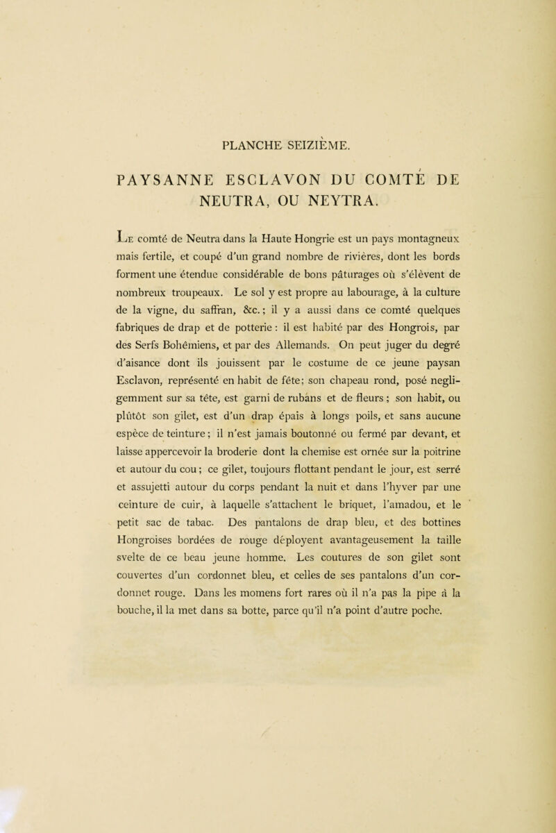 PAYSANNE ESCLAVON DU COMTE DE NEUTRA, OU NEYTRA. Te comté de Neutra dans la Haute Hongrie est un pays montagneux mais fertile, et coupé d’un grand nombre de rivières, dont les bords forment une étendue considérable de bons pâturages où s’élèvent de nombreux troupeaux. Le sol y est propre au labourage, à la culture de la vigne, du saffran, &c. ; il y a aussi dans ce comté quelques fabriques de drap et de potterie : il est habité par des Hongrois, par des Serfs Bohémiens, et par des Allemands. On peut juger du degré d’aisance dont ils jouissent par le costume de ce jeune paysan Esclavon, représenté en habit de fête; son chapeau rond, posé négli¬ gemment sur sa tête, est garni de rubans et de fleurs ; son habit, ou pliitôt son gilet, est d'un drap épais à longs poils, et sans aucune espèce de teinture ; il n’est jamais boutonné ou fermé par devant, et laisse appercevoir la broderie dont la chemise est ornée sur la poitrine et autour du cou ; ce gilet, toujours flottant pendant le jour, est serré et assujetti autour du corps pendant la nuit et dans l’hyver par une ceinture de cuir, à laquelle s’attachent le briquet, l’amadou, et le petit sac de tabac. Des pantalons de drap bleu, et des bottines Hongroises bordées de rouge déployent avantageusement la taille svelte de ce beau jeune homme. Les coutures de son gilet sont couvertes d’un cordonnet bleu, et celles de ses pantalons d’un cor¬ donnet rouge. Dans les momens fort rares où il n’a pas la pipe à la bouche, il la met dans sa botte, parce qu’il n’a point d’autre poche.