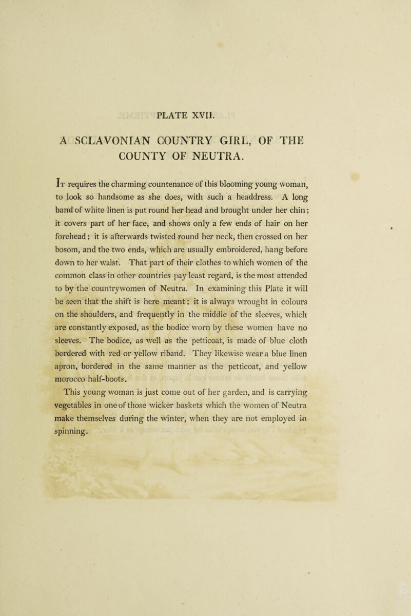 A SCLAVONIAN COUNTRY GIRL, OF THE COUNTY OF NEUTRA. It requires the charming countenance of this blooming young woman, to look so handsome as she does, with such a headdress. A long band of white linen is put round her head and brought under her chin ; it covers part of her face, and shows only a few ends of hair on her forehead ; it is afterwards twisted round her neck, then crossed on her bosom, and the two ends, which are usually embroidered, hang before down to her waist. That part of their clothes to which women of the common class in other countries pay least regard, is the most attended to by the countrywomen of Neutra. In examining this Plate it will be seen that the shift is here meant ; it is always wrought in colours on the shoulders, and frequently in the middle of the sleeves, which are constantly exposed, as the bodice worn by these women have no sleeves. The bodice, as well as the petticoat, is made of blue cloth bordered with red or yellow riband. They likewise wear a blue linen apron, bordered in the same manner as the petticoat, and yellow morocco half-boots. This young woman is just come out of her garden, and is carrying vegetables in one of those wicker baskets which the women of Neutra make themselves during the winter, when they are not employed in spinning.