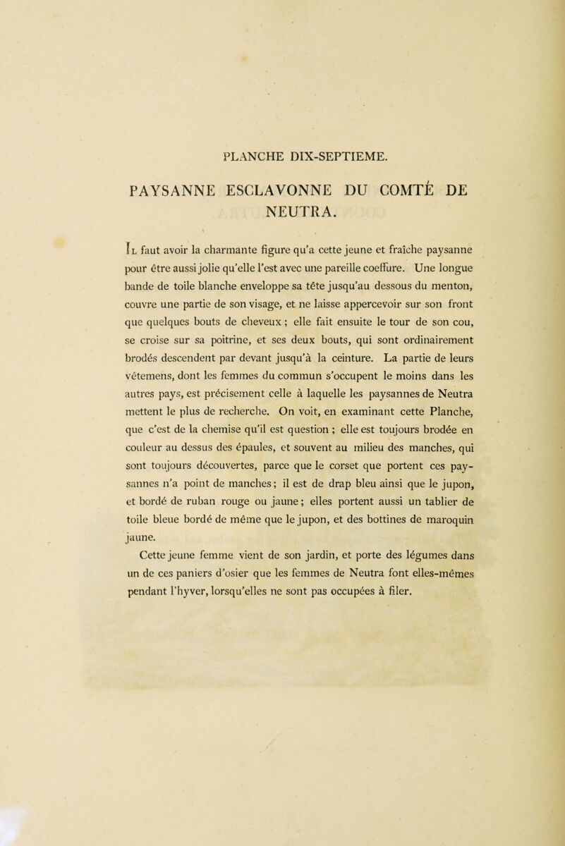 PAYSANNE ESCLAVONNE DU COMTÉ DE NEUTRA. Il faut avoir la charmante figure qu’a cette jeune et fraîche paysanne pour être aussi jolie qu’elle l’est avec une pareille coeffure. Une longue bande de toile blanche enveloppe sa tête jusqu’au dessous du menton, couvre une partie de son visage, et ne laisse appercevoir sur son front que quelques bouts de cheveux ; elle fait ensuite le tour de son cou, se croise sur sa poitrine, et ses deux bouts, qui sont ordinairement brodés descendent par devant jusqu’à la ceinture. La partie de leurs vétemens, dont les femmes du commun s’occupent le moins dans les autres pays, est précisément celle à laquelle les paysannes de Neutra mettent le plus de recherche. On voit, en examinant cette Planche, que c’est de la chemise qu’il est question ; elle est toujours brodée en couleur au dessus des épaules, et souvent au milieu des manches, qui sont toujours découvertes, parce que le corset que portent ces pay¬ sannes n’a point de manches; il est de drap bleu ainsi que le jupon, et bordé de ruban rouge ou jaune ; elles portent aussi un tablier de toile bleue bordé de même que le jupon, et des bottines de maroquin jaune. Cette jeune femme vient de son jardin, et porte des légumes dans un de ces paniers d’osier que les femmes de Neutra font elles-mêmes pendant l’hyver, lorsqu’elles ne sont pas occupées à filer.