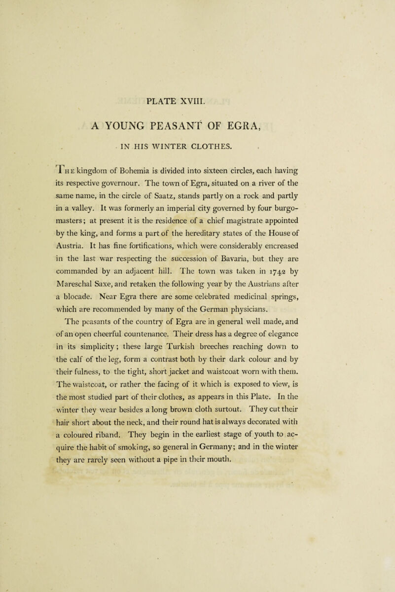 A YOUNG PEASANT OF EGRA, IN HIS WINTER CLOTHES. The kingdom of Bohemia is divided into sixteen circles, each having its respective governour. The town of Egra, situated on a river of the same name, in the circle of Saatz, stands partly on a rock and partly in a valley. It was formerly an imperial city governed by four burgo¬ masters ; at present it is the residence of a chief magistrate appointed by the king, and forms a part of the hereditary states of the House of Austria. It has fine fortifications, which were considerably encreased in the last war respecting the succession of Bavaria, but they are commanded by an adjacent hill. The town was taken in 1742 by Mareschal Saxe, and retaken the following year b}^ the Austrians after a blocade. Near Egra there are some celebrated medicinal springs, which are recommended by many of the German physicians. The peasants of the country of Egra are in general well made, and of an open cheerful countenance. Their dress has a degree of elegance in its simplicity; these large Turkish breeches reaching down to the calf of the leg, form a contrast both by their dark colour and by their fulness, to the tight, short jacket and waistcoat worn with them. The waistcoat, or rather the facing of it which is exposed to view, is the most studied part of their clothes, as appears in this Plate. In the winter they wear besides a long brown cloth surtout. 1 hey cut their hair short about the neck, and their round hat is always decorated with a coloured riband. They begin in the earliest stage of youth to ac¬ quire the habit of smoking, so general in Germany; and in the winter they are rarely seen without a pipe in their mouth.
