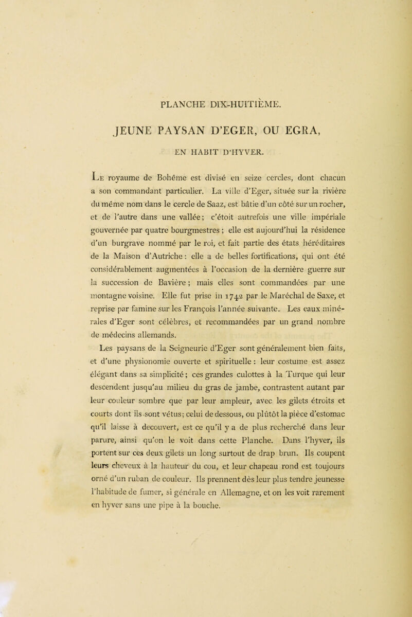 JEUNE PAYSAN D’EGER, OU EGRA, EN HABIT D’HYVER. Le royaume de Bohême est divisé en seize cercles, dont chacun a son commandant particulier. La ville d’Eger, située sur la rivière du même nom dans le cercle de Saaz, est bâtie d’un côté sur un rocher, et de l’autre dans une vallée; c’étoit autrefois une ville impériale gouvernée par quatre bourgmestres ; elle est aujourd’hui la résidence d’un burgrave nommé par le roi, et fait partie des états héréditaires de la Maison d’Autriche : elle a de belles fortifications, qui ont été considérablement augmentées à l’occasion de la dernière guerre sur la succession de Bavière ; mais elles sont commandées par une montagne voisine. Elle fut prise in 174,2 par le Maréchal de Saxe, et reprise par famine sur les François l’année suivante. Les eaux miné¬ rales d’Eger sont célèbres, et recommandées par un grand nombre cle médecins allemands. Les paysans de la Seigneurie d’Eger sont généralement bien faits, et d'une physionomie ouverte et spirituelle : leur costume est assez élégant dans sa simplicité; ces grandes culottes à la Turque qui leur descendent jusqu’au milieu du gras de jambe, contrastent autant par leur couleur sombre que par leur ampleur, avec les gilets étroits et courts dont ils .sont vêtus; celui de dessous, ou plutôt la pièce d’estomac qu’il laisse à découvert, est ce qu’il y a de plus recherché dans leur parure, ainsi qu’on le voit dans cette Planche. Dans l’hyver, ils portent sur ces deux gilets un long surtout de drap brun. Ils coupent leurs cheveux à la hauteur du cou, et leur chapeau rond est toujours orné d’un ruban de couleur. Ils prennent dès leur plus tendre jeunesse l’habitude de fumer, si générale en Allemagne, et on les voit rarement en hyver sans une pipe à la bouche.