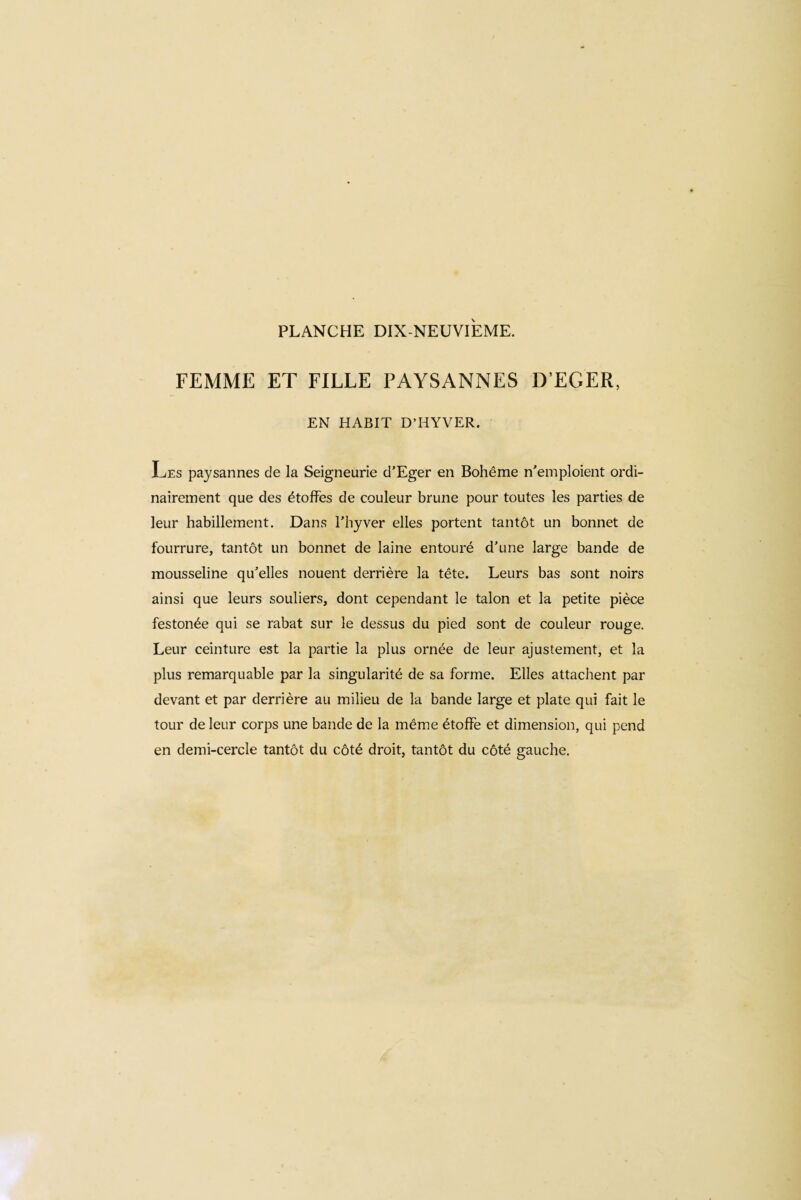 PLANCHE DIX-NEUVIEME. FEMME ET FILLE PAYSANNES DEGER, EN HABIT D’H Y VER. Les paysannes de la Seigneurie d’Eger en Bohême n’emploient ordi¬ nairement que des étoffes de couleur brune pour toutes les parties de leur habillement. Dans Thyver elles portent tantôt un bonnet de fourrure, tantôt un bonnet de laine entouré d’une large bande de mousseline qu’elles nouent derrière la tête. Leurs bas sont noirs ainsi que leurs souliers, dont cependant le talon et la petite pièce festonée qui se rabat sur le dessus du pied sont de couleur rouge. Leur ceinture est la partie la plus ornée de leur ajustement, et la plus remarquable par la singularité de sa forme. Elles attachent par devant et par derrière au milieu de la bande large et plate qui fait le tour de leur corps une bande de la même étoffe et dimension, qui pend en demi-cercle tantôt du côté droit, tantôt du côté gauche.