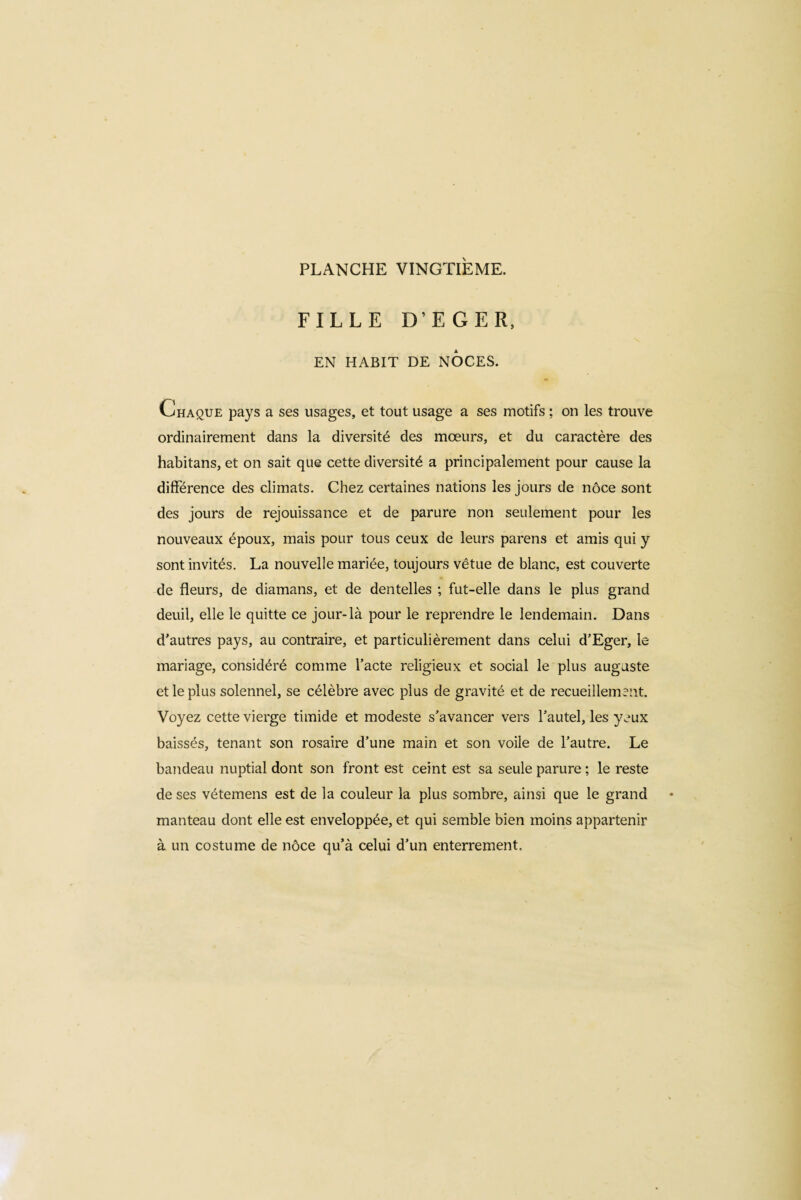 FILLE D’EGER, EN HABIT DE NOCES. Chaque pays a ses usages, et tout usage a ses motifs ; on les trouve ordinairement dans la diversité des mœurs, et du caractère des habitans, et on sait que cette diversité a principalement pour cause la différence des climats. Chez certaines nations les jours de nôce sont des jours de rejouissance et de parure non seulement pour les nouveaux époux, mais pour tous ceux de leurs parens et amis qui y sont invités. La nouvelle mariée, toujours vêtue de blanc, est couverte de fleurs, de diamans, et de dentelles ; fut-elle dans le plus grand deuil, elle le quitte ce jour-là pour le reprendre le lendemain. Dans d’autres pays, au contraire, et particulièrement dans celui d’Eger, le mariage, considéré comme l’acte religieux et social le plus auguste et le plus solennel, se célèbre avec plus de gravité et de recueillement. Voyez cette vierge timide et modeste s’avancer vers l’autel, les yeux baissés, tenant son rosaire d’une main et son voile de l’autre. Le bandeau nuptial dont son front est ceint est sa seule parure ; le reste de ses vétemens est de la couleur la plus sombre, ainsi que le grand manteau dont elle est enveloppée, et qui semble bien moins appartenir à un costume de nôce qu’à celui d’un enterrement.