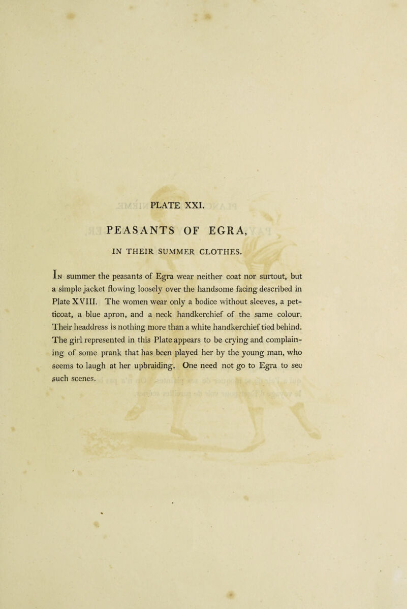 PEASANTS OF EGRA, IN THEIR SUMMER CLOTHES. In summer the peasants of Egra wear neither coat nor surtout, but a simple jacket flowing loosely over the handsome facing described in Plate XVIII. The women wear only a bodice without sleeves, a pet¬ ticoat, a blue apron, and a neck handkerchief of the same colour. Their headdress is nothing more than a white handkerchief tied behind. The girl represented in this Plate appears to be crying and complain¬ ing of some prank that has been played her by the young man, who seems to laugh at her upbraiding. One need not go to Egra to see such scenes.