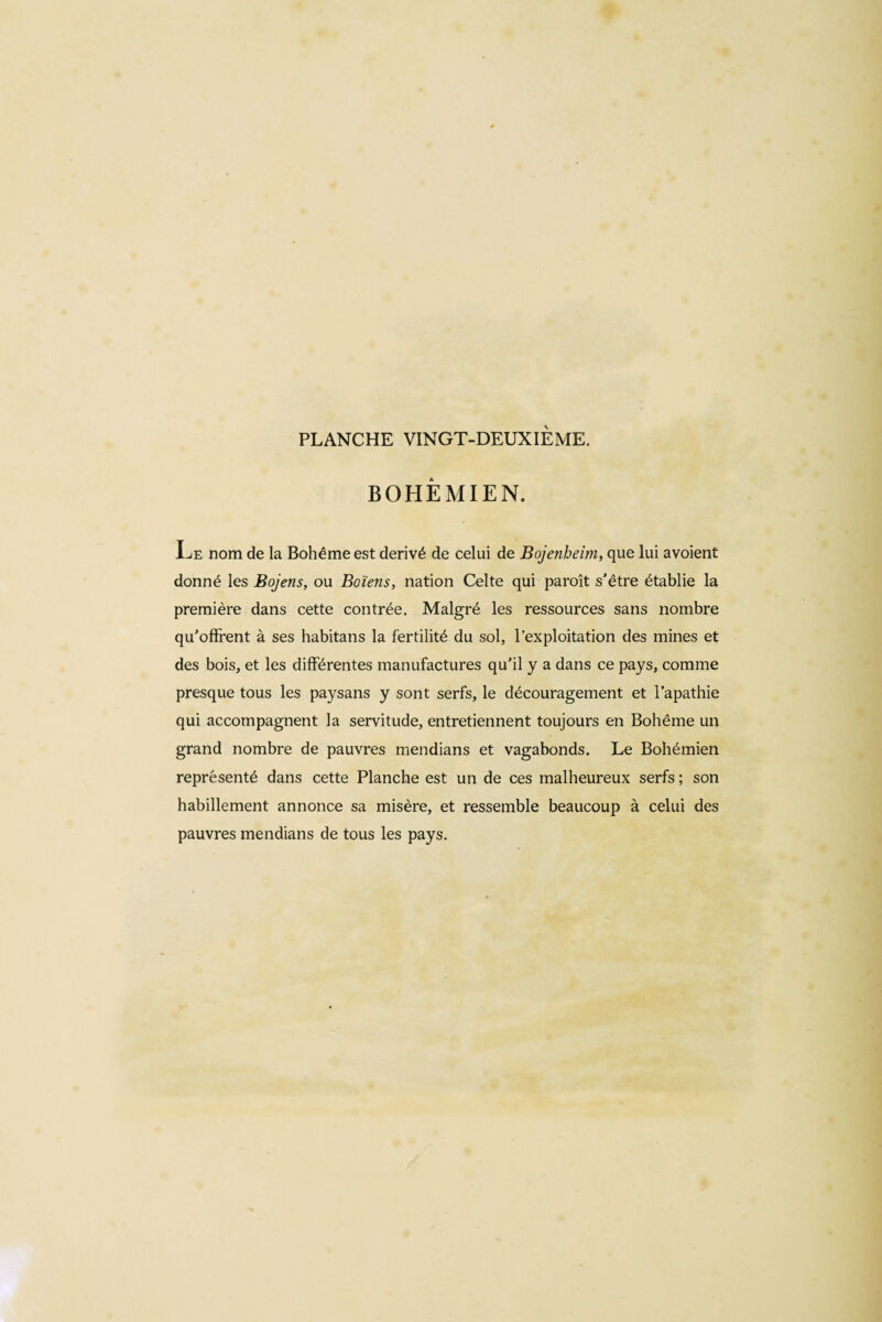 BOHEMIEN. Ee nom de la Bohême est dérivé de celui de Bojenheim, que lui avoient donné les Bojens, ou Boïens, nation Celte qui paraît s'être établie la première dans cette contrée. Malgré les ressources sans nombre qu'offrent à ses habitans la fertilité du sol, l’exploitation des mines et des bois, et les différentes manufactures qu'il y a dans ce pays, comme presque tous les paysans y sont serfs, le découragement et l’apathie qui accompagnent la servitude, entretiennent toujours en Bohême un grand nombre de pauvres mendians et vagabonds. Le Bohémien représenté dans cette Planche est un de ces malheureux serfs ; son habillement annonce sa misère, et ressemble beaucoup à celui des pauvres mendians de tous les pays.